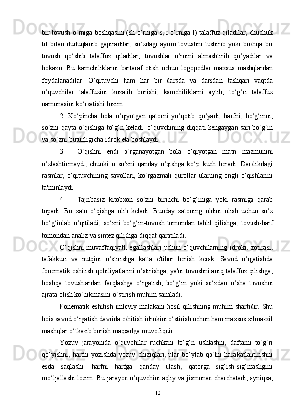 bir tovush o‘rniga boshqasini (sh o‘rniga s, r o‘rniga l) talaffuz qiladilar, chuchuk
til  bilan  duduqlanib  gapiradilar,  so‘zdagi   ayrim   tovushni   tushirib yoki  boshqa   bir
tovush   qo‘shib   talaffuz   qiladilar,   tovushlar   o‘rnini   almashtirib   qo‘yadilar   va
hokazo.   Bu   kamchiliklarni   bartaraf   etish   uchun   logopedlar   maxsus   mashqlardan
foydalanadilar.   O‘qituvchi   ham   har   bir   darsda   va   darsdan   tashqari   vaqtda
o‘quvchilar   talaffuzini   kuzatib   borishi,   kamchiliklarni   aytib,   to‘g‘ri   talaffuz
namunasini ko‘rsatishi lozim.
2.   Ko‘pincha   bola   o‘qiyotgan   qatorni   yo‘qotib   qo‘yadi,   harfni,   bo‘g‘inni,
so‘zni qayta o‘qishiga to‘g‘ri keladi. o‘quvchining diqqati kengaygan sari bo‘g‘in
va so‘zni butunligicha idrok eta boshlaydi.
3. O‘qishni   endi   o‘rganayotgan   bola   o‘qiyotgan   matn   mazmunini
o‘zlashtirmaydi,   chunki   u   so‘zni   qanday   o‘qishga   ko‘p   kuch   beradi.   Darslikdagi
rasmlar,   o‘qituvchining   savollari,   ko‘rgazmali   qurollar   ularning   ongli   o‘qishlarini
ta'minlaydi.
4. Tajribasiz   kitobxon   so‘zni   birinchi   bo‘g‘iniga   yoki   rasmiga   qarab
topadi.   Bu   xato   o‘qishga   olib   keladi.   Bunday   xatoning   oldini   olish   uchun   so‘z
bo‘g‘inlab   o‘qitiladi,   so‘zni   bo‘g‘in-tovush   tomondan   tahlil   qilishga,   tovush-harf
tomondan analiz va sintez qilishga diqqat qaratiladi.
O‘qishni  muvaffaqiyatli  egallashlari   uchun  o‘quvchilarning idroki, xotirasi,
tafakkuri   va   nutqini   o‘stirishga   katta   e'tibor   berish   kerak.   Savod   o‘rgatishda
fonematik eshitish qobiliyatlarini o‘stirishga, ya'ni tovushni aniq talaffuz qilishga,
boshqa   tovushlardan   farqlashga   o‘rgatish,   bo‘g‘in   yoki   so‘zdan   o‘sha   tovushni
ajrata olish ko‘nikmasini o‘stirish muhim sanaladi.
Fonematik eshitish  imloviy malakani  hosil  qilishning muhim  shartidir. Shu
bois savod o‘rgatish davrida eshitish idrokini o‘stirish uchun ham maxsus xilma-xil
mashqlar o‘tkazib borish maqsadga muvofiqdir.
Yozuv   jarayonida   o‘quvchilar   ruchkani   to‘g‘ri   ushlashni,   daftarni   to‘g‘ri
qo‘yishni,   harfni   yozishda   yozuv   chiziqlari,   ular   bo‘ylab   qo‘lni   harakatlantirishni
esda   saqlashi,   harfni   harfga   qanday   ulash,   qatorga   sig‘ish-sig‘masligini
mo‘ljallashi lozim. Bu jarayon o‘quvchini aqliy va jismonan charchatadi, ayniqsa,
12 