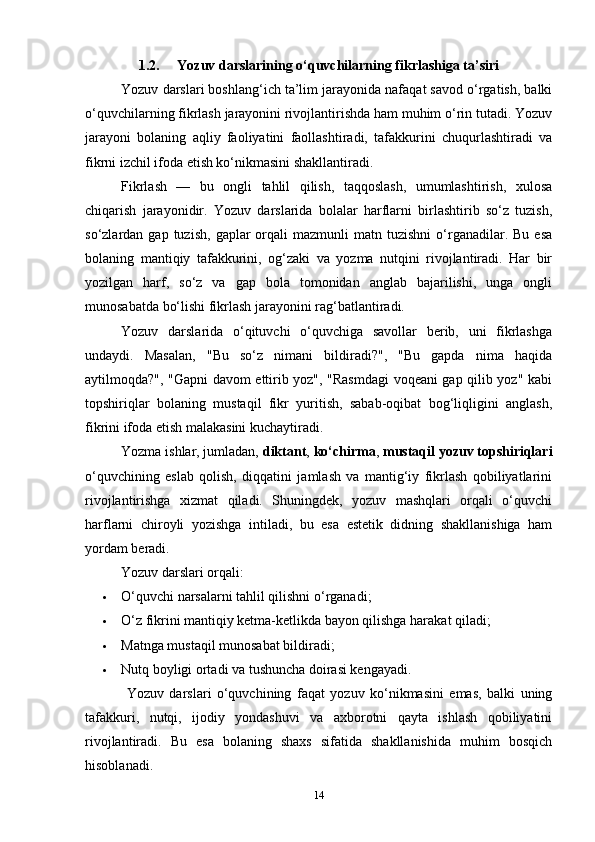 1.2.      Yozuv darslarining o‘quvchilarning fikrlashiga ta’siri
Yozuv darslari boshlang‘ich ta’lim jarayonida nafaqat savod o‘rgatish, balki
o‘quvchilarning fikrlash jarayonini rivojlantirishda ham muhim o‘rin tutadi. Yozuv
jarayoni   bolaning   aqliy   faoliyatini   faollashtiradi,   tafakkurini   chuqurlashtiradi   va
fikrni izchil ifoda etish ko‘nikmasini shakllantiradi.
Fikrlash   —   bu   ongli   tahlil   qilish,   taqqoslash,   umumlashtirish,   xulosa
chiqarish   jarayonidir.   Yozuv   darslarida   bolalar   harflarni   birlashtirib   so‘z   tuzish,
so‘zlardan  gap  tuzish,   gaplar  orqali   mazmunli   matn  tuzishni  o‘rganadilar.  Bu   esa
bolaning   mantiqiy   tafakkurini,   og‘zaki   va   yozma   nutqini   rivojlantiradi.   Har   bir
yozilgan   harf,   so‘z   va   gap   bola   tomonidan   anglab   bajarilishi,   unga   ongli
munosabatda bo‘lishi fikrlash jarayonini rag‘batlantiradi.
Yozuv   darslarida   o‘qituvchi   o‘quvchiga   savollar   berib,   uni   fikrlashga
undaydi.   Masalan,   "Bu   so‘z   nimani   bildiradi?",   "Bu   gapda   nima   haqida
aytilmoqda?", "Gapni davom ettirib yoz", "Rasmdagi  voqeani gap qilib yoz" kabi
topshiriqlar   bolaning   mustaqil   fikr   yuritish,   sabab-oqibat   bog‘liqligini   anglash,
fikrini ifoda etish malakasini kuchaytiradi.
Yozma ishlar, jumladan,  diktant ,  ko‘chirma ,  mustaqil yozuv topshiriqlari
o‘quvchining   eslab   qolish,   diqqatini   jamlash   va   mantig‘iy   fikrlash   qobiliyatlarini
rivojlantirishga   xizmat   qiladi.   Shuningdek,   yozuv   mashqlari   orqali   o‘quvchi
harflarni   chiroyli   yozishga   intiladi,   bu   esa   estetik   didning   shakllanishiga   ham
yordam beradi.
Yozuv darslari orqali:
 O‘quvchi narsalarni tahlil qilishni o‘rganadi;
 O‘z fikrini mantiqiy ketma-ketlikda bayon qilishga harakat qiladi;
 Matnga mustaqil munosabat bildiradi;
 Nutq boyligi ortadi va tushuncha doirasi kengayadi.
  Y ozuv   darslari   o‘quvchining   faqat   yozuv   ko‘nikmasini   emas,   balki   uning
tafakkuri,   nutqi,   ijodiy   yondashuvi   va   axborotni   qayta   ishlash   qobiliyatini
rivojlantiradi.   Bu   esa   bolaning   shaxs   sifatida   shakllanishida   muhim   bosqich
hisoblanadi.
14 
