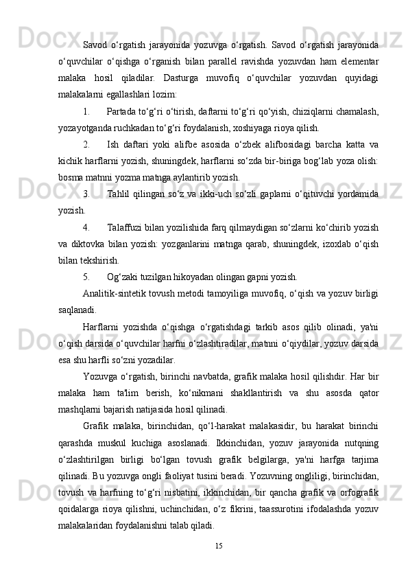 Savod   o‘rgatish   jarayonida   yozuvga   o‘rgatish.   Savod   o‘rgatish   jarayonida
o‘quvchilar   o‘qishga   o‘rganish   bilan   parallel   ravishda   yozuvdan   ham   elementar
malaka   hosil   qiladilar.   Dasturga   muvofiq   o‘quvchilar   yozuvdan   quyidagi
malakalarni egallashlari lozim:
1. Partada to‘g‘ri o‘tirish, daftarni to‘g‘ri qo‘yish, chiziqlarni chamalash,
yozayotganda ruchkadan to‘g‘ri foydalanish, xoshiyaga rioya qilish.
2. Ish   daftari   yoki   alifbe   asosida   o‘zbek   alifbosidagi   barcha   katta   va
kichik harflarni yozish, shuningdek, harflarni so‘zda bir-biriga bog‘lab yoza olish:
bosma matnni yozma matnga aylantirib yozish.
3. Tahlil  qilingan  so‘z  va   ikki-uch  so‘zli  gaplarni   o‘qituvchi  yordamida
yozish.
4. Talaffuzi bilan yozilishida farq qilmaydigan so‘zlarni ko‘chirib yozish
va   diktovka   bilan   yozish:   yozganlarini   matnga   qarab,   shuningdek,   izoxlab   o‘qish
bilan tekshirish.
5. Og‘zaki tuzilgan hikoyadan olingan gapni yozish.
Analitik-sintetik tovush metodi tamoyiliga muvofiq, o‘qish va yozuv birligi
saqlanadi.
Harflarni   yozishda   o‘qishga   o‘rgatishdagi   tarkib   asos   qilib   olinadi,   ya'ni
o‘qish darsida o‘quvchilar harfni o‘zlashtiradilar, matnni o‘qiydilar, yozuv darsida
esa shu harfli so‘zni yozadilar.
Yozuvga o‘rgatish, birinchi navbatda, grafik malaka hosil  qilishdir. Har bir
malaka   ham   ta'lim   berish,   ko‘nikmani   shakllantirish   va   shu   asosda   qator
mashqlarni bajarish natijasida hosil qilinadi.
Grafik   malaka,   birinchidan,   qo‘l-harakat   malakasidir,   bu   harakat   birinchi
qarashda   muskul   kuchiga   asoslanadi.   Ikkinchidan,   yozuv   jarayonida   nutqning
o‘zlashtirilgan   birligi   bo‘lgan   tovush   grafik   belgilarga,   ya'ni   harfga   tarjima
qilinadi. Bu yozuvga ongli faoliyat tusini beradi. Yozuvning ongliligi, birinchidan,
tovush   va   harfning   to‘g‘ri   nisbatini,   ikkinchidan,   bir   qancha   grafik   va   orfografik
qoidalarga   rioya   qilishni,   uchinchidan,   o‘z   fikrini,   taassurotini   ifodalashda   yozuv
malakalaridan foydalanishni talab qiladi.
15 
