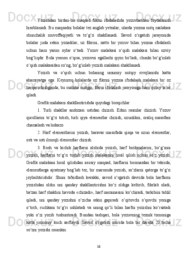 Yozishdan   birdan-bir   maqsad   fikrni   ifodalashda   yozuvlaridan   foydalanish
hisoblanadi. Bu maqsadni bolalar tez anglab yetsalar, ularda yozma nutq malakasi
shunchalik   muvoffaqiyatli   va   to‘g‘ri   shakllanadi.   Savod   o‘rgatish   jarayonida
bolalar   juda   sekin   yozadilar,   uz   fikrini,   xatto   bir   yozuv   bilan   yozma   ifodalash
uchun   ham   yarim   oylar   o‘tadi.   Yozuv   malakasi   o‘qish   malakasi   bilan   uzviy
bog‘liqdir. Bola yomon o‘qisa, yozuvni egallashi qiyin bo‘ladi, chunki bo‘g‘inlab
o‘qish malakasidan so‘ng, bo‘g‘inlab yozish malakasi shakllanadi.
Yozish   va   o‘qish   uchun   bolaning   umumiy   nutqiy   rivojlanishi   katta
ahamiyatga   ega.   Keyinroq   bolalarda   uz   fikrini   yozma   ifodalash   malakasi   bir   oz
barqarorlashganda, bu malaka nutqga, fikrni ifodalash jarayoniga ham ijobiy ta'sir
qiladi. 
Grafik malakani shakllantirishda quyidagi bosqichlar:
1.   Turli   shakllar   andozasi   ustidan   chizish.   Erkin   rasmlar   chizish.   Yozuv
qurollarini   to‘g‘ri   tutish,   turli   qiya   elementlar   chizish,   uzunlikni,   oraliq   masofani
chamalash va hokazo.
2.   Harf   elementlarini   yozish,   baravar   masofada   qisqa   va   uzun   elementlar,
osti va usti ilmoqli elementlar chizish.
3.   Bosh   va   kichik   harflarni   alohida   yozish,   harf   birikmalarini,   bo‘g‘inni
yozish,   harflarni   to‘g‘ri   tushib   yozish   malakasini   hosil   qilish   uchun   so‘z   yozish.
Grafik   malakani   hosil   qilishdan   asosiy   maqsad,   harflarni   bosmasdan   bir   tekisda,
elementlarga   ajratmay   bog‘lab   tez,   bir   maromda   yozish,   so‘zlarni   qatorga   to‘g‘ri
joylashtirishdir.   Shuni   ta'kidlash   kerakki,   savod   o‘rgatish   davrida   bola   harflarni
yozishdan   oldin   uni   qanday   shakllantirishni   ko‘z   oldiga   keltirib,   fikrlab   oladi,
ba'zan harf shaklini havoda «chizadi», harf namunasini  ko‘chiradi, tarkibini tahlil
qiladi,   uni   qanday   yozishni   o‘zicha   sekin   gapiradi:   o‘qituvchi   o‘quvchi   yoniga
o‘tirib,   ruchkani   to‘g‘ri   ushlatadi   va   uning   qo‘li   bilan   harfni   yozishni   ko‘rsatadi
yoki   o‘zi   yozib   tushuntiradi.   Bundan   tashqari,   bola   yozuvning   texnik   tomoniga
katta   jismoniy   kuch   sarflaydi.   Savod   o‘rgatish   oxirida   bola   bir   darsda   20   tacha
so‘zni yozishi mumkin.
 
16 