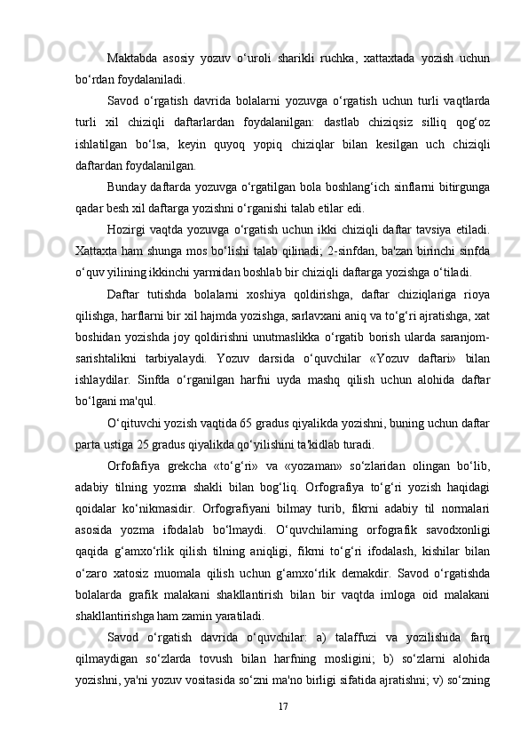 Maktabda   asosiy   yozuv   o‘uroli   sharikli   ruchka,   xattaxtada   yozish   uchun
bo‘rdan foydalaniladi.
Savod   o‘rgatish   davrida   bolalarni   yozuvga   o‘rgatish   uchun   turli   vaqtlarda
turli   xil   chiziqli   daftarlardan   foydalanilgan:   dastlab   chiziqsiz   silliq   qog‘oz
ishlatilgan   bo‘lsa,   keyin   quyoq   yopiq   chiziqlar   bilan   kesilgan   uch   chiziqli
daftardan foydalanilgan.
Bunday daftarda yozuvga o‘rgatilgan bola boshlang‘ich sinflarni bitirgunga
qadar besh xil daftarga yozishni o‘rganishi talab etilar edi.
Hozirgi   vaqtda   yozuvga   o‘rgatish   uchun  ikki   chiziqli   daftar   tavsiya   etiladi.
Xattaxta ham shunga mos bo‘lishi talab qilinadi; 2-sinfdan, ba'zan birinchi sinfda
o‘quv yilining ikkinchi yarmidan boshlab bir chiziqli daftarga yozishga o‘tiladi.
Daftar   tutishda   bolalarni   xoshiya   qoldirishga,   daftar   chiziqlariga   rioya
qilishga, harflarni bir xil hajmda yozishga, sarlavxani aniq va to‘g‘ri ajratishga, xat
boshidan   yozishda   joy   qoldirishni   unutmaslikka   o‘rgatib   borish   ularda   saranjom-
sarishtalikni   tarbiyalaydi.   Yozuv   darsida   o‘quvchilar   «Yozuv   daftari»   bilan
ishlaydilar.   Sinfda   o‘rganilgan   harfni   uyda   mashq   qilish   uchun   alohida   daftar
bo‘lgani ma'qul.
O‘qituvchi yozish vaqtida 65 gradus qiyalikda yozishni, buning uchun daftar
parta ustiga 25 gradus qiyalikda qo‘yilishini ta'kidlab turadi.
Orfofafiya   grekcha   «to‘g‘ri»   va   «yozaman»   so‘zlaridan   olingan   bo‘lib,
adabiy   tilning   yozma   shakli   bilan   bog‘liq.   Orfografiya   to‘g‘ri   yozish   haqidagi
qoidalar   ko‘nikmasidir.   Orfografiyani   bilmay   turib,   fikrni   adabiy   til   normalari
asosida   yozma   ifodalab   bo‘lmaydi.   O‘quvchilarning   orfografik   savodxonligi
qaqida   g‘amxo‘rlik   qilish   tilning   aniqligi,   fikrni   to‘g‘ri   ifodalash,   kishilar   bilan
o‘zaro   xatosiz   muomala   qilish   uchun   g‘amxo‘rlik   demakdir.   Savod   o‘rgatishda
bolalarda   grafik   malakani   shakllantirish   bilan   bir   vaqtda   imloga   oid   malakani
shakllantirishga ham zamin yaratiladi.
Savod   o‘rgatish   davrida   o‘quvchilar:   a)   talaffuzi   va   yozilishida   farq
qilmaydigan   so‘zlarda   tovush   bilan   harfning   mosligini;   b)   so‘zlarni   alohida
yozishni, ya'ni yozuv vositasida so‘zni ma'no birligi sifatida ajratishni; v) so‘zning
17 