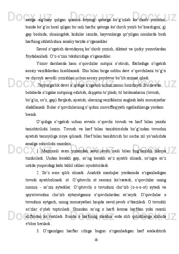 satrga   sig‘may   qolgan   qismini   keyingi   qatorga   bo‘g‘inlab   ko‘chirib   yozishni,
bunda bo‘g‘in hosil qilgan bir unli harfni qatorga ko‘chirib yozib bo‘lmasligini; g)
gap   boshida,   shuningdek,   kishilar   ismida,   hayvonlarga   qo‘yilgan   nomlarda   bosh
harfning ishlatilishini amaliy tarzda o‘rganadilar.
Savod o‘rgatish davridayoq ko‘chirib yozish,  diktant va ijodiy yozuvlardan
foydalaniladi. O‘z-o‘zini tekshirishga o‘rganadilar.
Yozuv   darslarida   ham   o‘quvchilar   nutqini   o‘stirish,   fikrlashga   o‘rgatish
asosiy   vazifalardan   hisoblanadi.   Shu   bilan   birga   ushbu   davr   o‘quvchilarni   to‘g‘ri
va chiroyli savodli yozishlari uchun asosiy poydevor bo‘lib xizmat qiladi.
  Tayyorgarlik davri o‘qishga o‘rgatish uchun zamin hozirlaydi. Bu davrda 
bolalarda o‘zgalar nutqning eshitish, diqqatni to‘plash, til birikmalarini (tovush, 
bo‘g‘in, so‘z, gap) farqlash, ajratish, ularning vazifalarini anglash kabi xususiyatlar
shakllanadi. Bular o‘quvchilarning o‘qishni muvoffaqiyatli egallashlariga yordam 
beradi.
O‘qishga   o‘rgatish   uchun   avvalo   o‘quvchi   tovush   va   harf   bilan   yaxshi
tanishtirilishi   lozim.   Tovush   va   harf   bilan   tanishtirishda   bo‘g‘indan   tovushni
ajratish tamoyiliga rioya qilinadi. Harf bilan tanishtirish bir necha xil yo‘nalishda
amalga oshirilishi mumkin:
1.   Mazmunli   rasm   yuzasidan   savol-javob   usuli   bilan   bog‘lanishli   hikoya
tuzdiriladi.   Undan   kerakli   gap,   so‘ng   kerakli   so‘z   ajratib   olinadi,   so‘ngra   so‘z
ustida yuqoridagi kabi tahlil ishlari uyushtiridadi.
2.   So‘z   asos   qilib   olinadi.   Analitik   mashqlar   yordamida   o‘rganiladigan
tovush   ajratibolinadi:   ot.   O‘qituvchi   ot   rasmini   ko‘rsatadi,   o‘quvchilar   uning
nomini   -   so‘zni   aytadilar.   O‘qituvchi   o   tovushini   cho‘zib   (o-o-o-ot)   aytadi   va
qaysitovushni   cho‘zib   aytayotganini   o‘quvchilardan   so‘raydi.   O‘quvchilar   o
tovushini   aytgach,   uning   xususiyatlari   haqida   savol-javob   o‘tkaziladi.   O   tovushli
so‘zlar   o‘ylab   toptiriladi.   Shundan   so‘ng   o   harfi   kesma   harfdan   yoki   rasmli
alifbodan   ko‘rsatiladi.   Bunda   o   harfining   shaklini   esda   olib   qolishlariga   alohida
e'tibor beriladi.
3.   O‘rganilgan   harflar   ichiga   bugun   o‘rganiladigan   harf   aralashtirib
18 