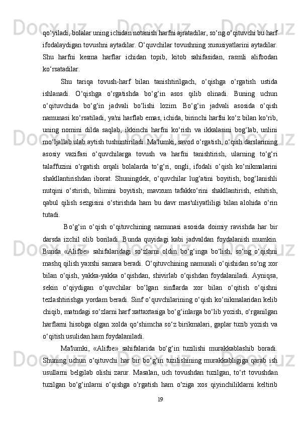 qo‘yiladi, bolalar uning ichidan notanish harfni ajratadilar, so‘ng o‘qituvchi bu harf
ifodalaydigan tovushni aytadilar. O‘quvchilar tovushning xususiyatlarini aytadilar.
Shu   harfni   kesma   harflar   ichidan   topib,   kitob   sahifasidan,   rasmli   alifbodan
ko‘rsatadilar.
Shu   tariqa   tovush-harf   bilan   tanishtirilgach,   o‘qishga   o‘rgatish   ustida
ishlanadi.   O‘qishga   o‘rgatishda   bo‘g‘in   asos   qilib   olinadi.   Buning   uchun
o‘qituvchida   bo‘g‘in   jadvali   bo‘lishi   lozim.   Bo‘g‘in   jadvali   asosida   o‘qish
namunasi ko‘rsatiladi, ya'ni harflab emas, ichida, birinchi harfni ko‘z bilan ko‘rib,
uning   nomini   dilda   saqlab,   ikkinchi   harfni   ko‘rish   va   ikkalasini   bog‘lab,   unlini
mo‘ljallab ulab aytish tushuntiriladi. Ma'lumki, savod o‘rgatish, o‘qish darslarining
asosiy   vazifasi   o‘quvchilarga   tovush   va   harfni   tanishtirish,   ularning   to‘g‘ri
talaffuzini   o‘rgatish   orqali   bolalarda   to‘g‘ri,   ongli,   ifodali   o‘qish   ko‘nikmalarini
shakllantirishdan   iborat.   Shuningdek,   o‘quvchilar   lug‘atini   boyitish,   bog‘lanishli
nutqini   o‘stirish,   bilimini   boyitish,   mavxum   tafakko‘rini   shakllantirish,   eshitish,
qabul   qilish   sezgisini   o‘stirishda   ham   bu   davr   mas'uliyatliligi   bilan   alohida   o‘rin
tutadi.
  Bo‘g‘in   o‘qish   o‘qituvchining   namunasi   asosida   doimiy   ravishda   har   bir
darsda   izchil   olib   boriladi.   Bunda   quyidagi   kabi   jadvaldan   foydalanish   mumkin.
Bunda   «Alifbe»   sahifalaridagi   so‘zlarni   oldin   bo‘g‘inga   bo‘lish,   so‘ng   o‘qishni
mashq qilish yaxshi samara beradi. O‘qituvchining namunali o‘qishidan so‘ng xor
bilan   o‘qish,   yakka-yakka   o‘qishdan,   shivirlab   o‘qishdan   foydalaniladi.   Ayniqsa,
sekin   o‘qiydigan   o‘quvchilar   bo‘lgan   sinflarda   xor   bilan   o‘qitish   o‘qishni
tezlashtirishga yordam beradi. Sinf o‘quvchilarining o‘qish ko‘nikmalaridan kelib
chiqib, matndagi so‘zlarni harf xattaxtasiga bo‘g‘inlarga bo‘lib yozish, o‘rganilgan
harflarni hisobga olgan xolda qo‘shimcha so‘z birikmalari, gaplar tuzib yozish va
o‘qitish usulidan ham foydalaniladi.
Ma'lumki,   «Alifbe»   sahifalarida   bo‘g‘in   tuzilishi   murakkablashib   boradi.
Shuning   uchun   o‘qituvchi   har   bir   bo‘g‘in   tuzilishining   murakkabligiga   qarab   ish
usullarni   belgilab   olishi   zarur.   Masalan,   uch   tovushdan   tuzilgan,   to‘rt   tovushdan
tuzilgan   bo‘g‘inlarni   o‘qishga   o‘rgatish   ham   o‘ziga   xos   qiyinchiliklarni   keltirib
19 