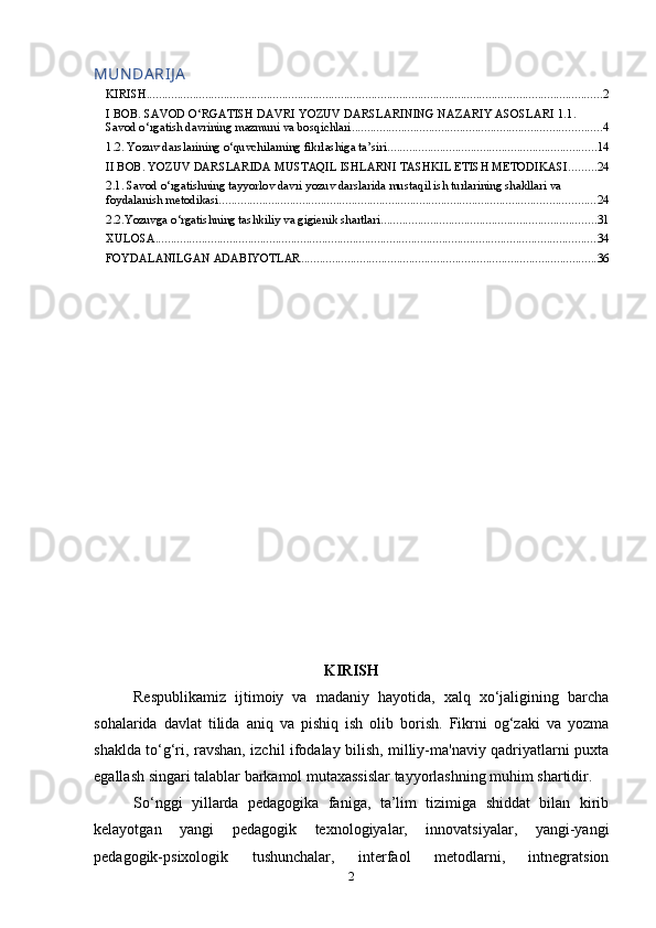 MUN DA RIJ A
KIRISH .................................................................................................................................................... 2
I BOB. SAVOD O‘RGATISH DAVRI YOZUV DARSLARINING NAZARIY ASOSLARI 1.1. 
Savod o‘rgatish davrining mazmuni va bosqichlari ................................................................................. 4
1.2. Yozuv darslarining o‘quvchilarning fikrlashiga ta’siri .................................................................... 14
II BOB. YOZUV DARSLARIDA MUSTAQIL ISHLARNI TASHKIL ETISH METODIKASI ......... 24
2.1. Savod o‘rgatishning tayyorlov davri yozuv darslarida mustaqil ish turlarining shakllari va 
foydalanish metodikasi .......................................................................................................................... 24
2.2.Yozuvga o‘rgatishning tashkiliy va gigienik shartlari ...................................................................... 31
XULOSA ............................................................................................................................................... 34
FOYDALANILGAN ADABIYOTLAR ................................................................................................ 36
KIRISH
Respublikamiz   ijtimoiy   va   madaniy   hayotida,   xalq   xo‘jaligining   barcha
sohalarida   davlat   tilida   aniq   va   pishiq   ish   olib   borish.   Fikrni   og‘zaki   va   yozma
shaklda to‘g‘ri, ravshan, izchil ifodalay bilish, milliy-ma'naviy qadriyatlarni puxta
egallash singari talablar barkamol mutaxassislar tayyorlashning muhim shartidir.
So‘nggi   yillarda   pedagogika   faniga,   ta’lim   tizimiga   shiddat   bilan   kirib
kelayotgan   yangi   pedagogik   texnologiyalar,   innovatsiyalar,   yangi-yangi
pedagogik-psixologik   tushunchalar,   interfaol   metodlarni,   intnegratsion
2 