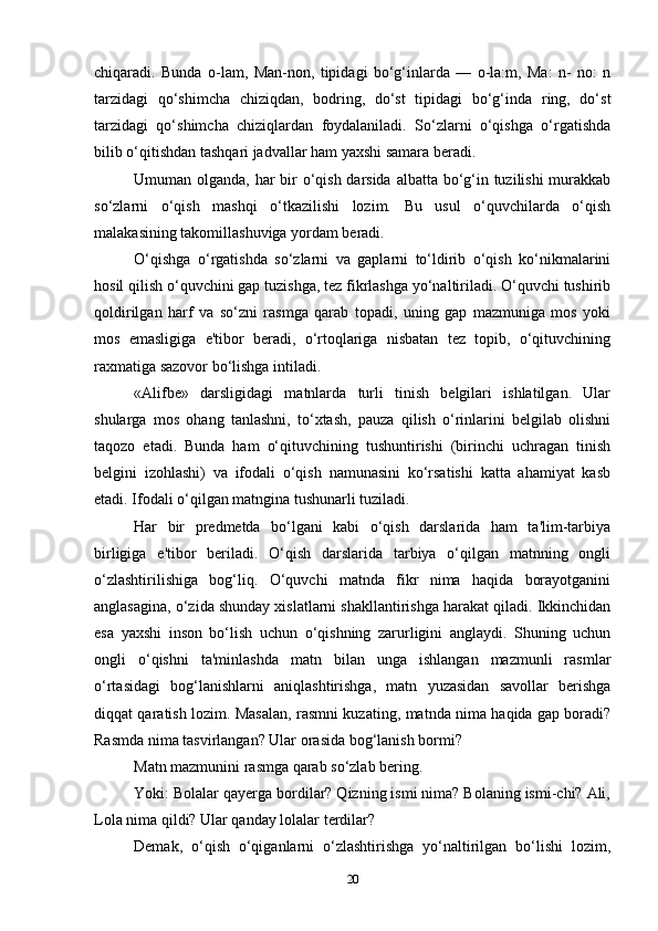 chiqaradi.   Bunda   o-lam,   Man-non,   tipidagi   bo‘g‘inlarda   —   o-la:m,   Ma:   n-   no:   n
tarzidagi   qo‘shimcha   chiziqdan,   bodring,   do‘st   tipidagi   bo‘g‘inda   ring,   do‘st
tarzidagi   qo‘shimcha   chiziqlardan   foydalaniladi.   So‘zlarni   o‘qishga   o‘rgatishda
bilib o‘qitishdan tashqari jadvallar ham yaxshi samara beradi.
Umuman olganda, har bir  o‘qish darsida albatta bo‘g‘in tuzilishi  murakkab
so‘zlarni   o‘qish   mashqi   o‘tkazilishi   lozim.   Bu   usul   o‘quvchilarda   o‘qish
malakasining takomillashuviga yordam beradi.
O‘qishga   o‘rgatishda   so‘zlarni   va   gaplarni   to‘ldirib   o‘qish   ko‘nikmalarini
hosil qilish o‘quvchini gap tuzishga, tez fikrlashga yo‘naltiriladi. O‘quvchi tushirib
qoldirilgan   harf   va   so‘zni   rasmga   qarab   topadi,   uning   gap   mazmuniga   mos   yoki
mos   emasligiga   e'tibor   beradi,   o‘rtoqlariga   nisbatan   tez   topib,   o‘qituvchining
raxmatiga sazovor bo‘lishga intiladi.
«Alifbe»   darsligidagi   matnlarda   turli   tinish   belgilari   ishlatilgan.   Ular
shularga   mos   ohang   tanlashni,   to‘xtash,   pauza   qilish   o‘rinlarini   belgilab   olishni
taqozo   etadi.   Bunda   ham   o‘qituvchining   tushuntirishi   (birinchi   uchragan   tinish
belgini   izohlashi)   va   ifodali   o‘qish   namunasini   ko‘rsatishi   katta   ahamiyat   kasb
etadi. Ifodali o‘qilgan matngina tushunarli tuziladi.
Har   bir   predmetda   bo‘lgani   kabi   o‘qish   darslarida   ham   ta'lim-tarbiya
birligiga   e'tibor   beriladi.   O‘qish   darslarida   tarbiya   o‘qilgan   matnning   ongli
o‘zlashtirilishiga   bog‘liq.   O‘quvchi   matnda   fikr   nima   haqida   borayotganini
anglasagina, o‘zida shunday xislatlarni shakllantirishga harakat qiladi. Ikkinchidan
esa   yaxshi   inson   bo‘lish   uchun   o‘qishning   zarurligini   anglaydi.   Shuning   uchun
ongli   o‘qishni   ta'minlashda   matn   bilan   unga   ishlangan   mazmunli   rasmlar
o‘rtasidagi   bog‘lanishlarni   aniqlashtirishga,   matn   yuzasidan   savollar   berishga
diqqat qaratish lozim. Masalan, rasmni kuzating, matnda nima haqida gap boradi?
Rasmda nima tasvirlangan? Ular orasida bog‘lanish bormi?
Matn mazmunini rasmga qarab so‘zlab bering.
Yoki: Bolalar qayerga bordilar? Qizning ismi nima? Bolaning ismi-chi? Ali,
Lola nima qildi? Ular qanday lolalar terdilar?
Demak,   o‘qish   o‘qiganlarni   o‘zlashtirishga   yo‘naltirilgan   bo‘lishi   lozim,
20 