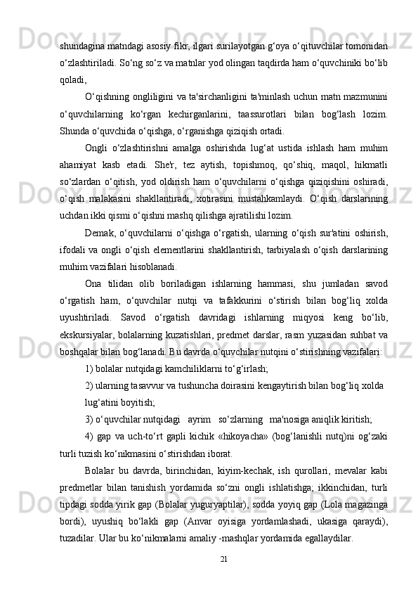 shundagina matndagi asosiy fikr, ilgari surilayotgan g‘oya o‘qituvchilar tomonidan
o‘zlashtiriladi. So‘ng so‘z va matnlar yod olingan taqdirda ham o‘quvchiniki bo‘lib
qoladi,
O‘qishning ongliligini va ta'sirchanligini ta'minlash uchun matn mazmunini
o‘quvchilarning   ko‘rgan   kechirganlarini,   taassurotlari   bilan   bog‘lash   lozim.
Shunda o‘quvchida o‘qishga, o‘rganishga qiziqish ortadi.
Ongli   o‘zlashtirishni   amalga   oshirishda   lug‘at   ustida   ishlash   ham   muhim
ahamiyat   kasb   etadi.   She'r,   tez   aytish,   topishmoq,   qo‘shiq,   maqol,   hikmatli
so‘zlardan   o‘qitish,   yod   oldirish   ham   o‘quvchilarni   o‘qishga   qiziqishini   oshiradi,
o‘qish   malakasini   shakllantiradi,   xotirasini   mustahkamlaydi.   O‘qish   darslarining
uchdan ikki qismi o‘qishni mashq qilishga ajratilishi lozim.
Demak,   o‘quvchilarni   o‘qishga   o‘rgatish,   ularning   o‘qish   sur'atini   oshirish,
ifodali va ongli o‘qish elementlarini shakllantirish, tarbiyalash o‘qish darslarining
muhim vazifalari hisoblanadi.
Ona   tilidan   olib   boriladigan   ishlarning   hammasi,   shu   jumladan   savod
o‘rgatish   ham,   o‘quvchilar   nutqi   va   tafakkurini   o‘stirish   bilan   bog‘liq   xolda
uyushtiriladi.   Savod   o‘rgatish   davridagi   ishlarning   miqyosi   keng   bo‘lib,
ekskursiyalar, bolalarning kuzatishlari, predmet darslar, rasm yuzasidan suhbat va
boshqalar bilan bog‘lanadi. Bu davrda o‘quvchilar nutqini o‘stirishning vazifalari:
1) bolalar nutqidagi kamchiliklarni to‘g‘irlash;
2) ularning tasavvur va tushuncha doirasini kengaytirish bilan bog‘liq xolda
lug‘atini boyitish;
3) o‘quvchilar nutqidagi   ayrim   so‘zlarning   ma'nosiga aniqlik kiritish;
4)   gap   va   uch-to‘rt   gapli   kichik   «hikoyacha»   (bog‘lanishli   nutq)ni   og‘zaki
turli tuzish ko‘nikmasini o‘stirishdan iborat.
Bolalar   bu   davrda,   birinchidan,   kiyim-kechak,   ish   qurollari,   mevalar   kabi
predmetlar   bilan   tanishish   yordamida   so‘zni   ongli   ishlatishga;   ikkinchidan,   turli
tipdagi sodda yirik gap (Bolalar yuguryaptilar), sodda yoyiq gap (Lola magazinga
bordi),   uyushiq   bo‘lakli   gap   (Anvar   oyisiga   yordamlashadi,   ukasiga   qaraydi),
tuzadilar. Ular bu ko‘nikmalarni amaliy -mashqlar yordamida egallaydilar.
21 