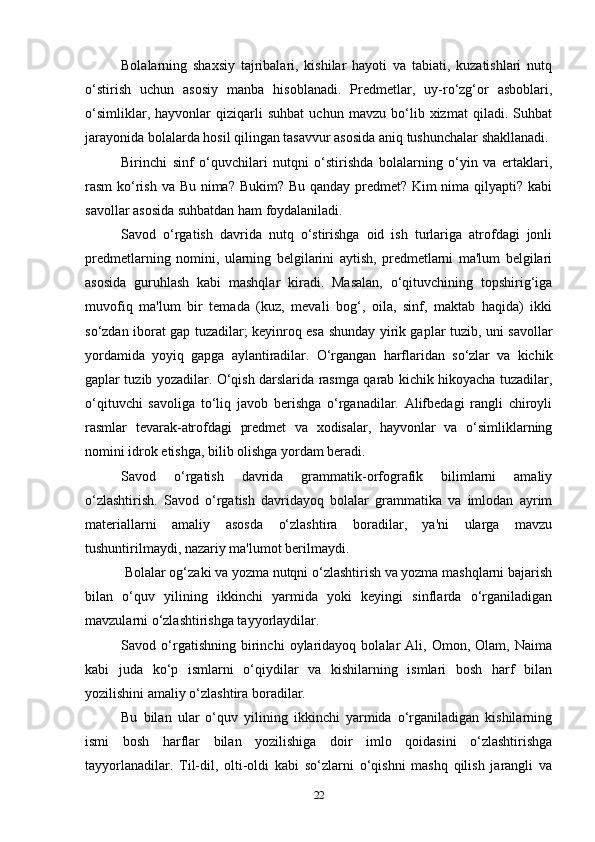 Bolalarning   shaxsiy   tajribalari,   kishilar   hayoti   va   tabiati,   kuzatishlari   nutq
o‘stirish   uchun   asosiy   manba   hisoblanadi.   Predmetlar,   uy-ro‘zg‘or   asboblari,
o‘simliklar,   hayvonlar   qiziqarli   suhbat   uchun   mavzu   bo‘lib   xizmat   qiladi.   Suhbat
jarayonida bolalarda hosil qilingan tasavvur asosida aniq tushunchalar shakllanadi.
Birinchi   sinf   o‘quvchilari   nutqni   o‘stirishda   bolalarning   o‘yin   va   ertaklari,
rasm ko‘rish va Bu nima? Bukim? Bu qanday predmet? Kim  nima qilyapti? kabi
savollar asosida suhbatdan ham foydalaniladi.
Savod   o‘rgatish   davrida   nutq   o‘stirishga   oid   ish   turlariga   atrofdagi   jonli
predmetlarning   nomini,   ularning   belgilarini   aytish,   predmetlarni   ma'lum   belgilari
asosida   guruhlash   kabi   mashqlar   kiradi.   Masalan,   o‘qituvchining   topshirig‘iga
muvofiq   ma'lum   bir   temada   (kuz,   mevali   bog‘,   oila,   sinf,   maktab   haqida)   ikki
so‘zdan iborat gap tuzadilar; keyinroq esa shunday yirik gaplar tuzib, uni savollar
yordamida   yoyiq   gapga   aylantiradilar.   O‘rgangan   harflaridan   so‘zlar   va   kichik
gaplar tuzib yozadilar. O‘qish darslarida rasmga qarab kichik hikoyacha tuzadilar,
o‘qituvchi   savoliga   to‘liq   javob   berishga   o‘rganadilar.   Alifbedagi   rangli   chiroyli
rasmlar   tevarak-atrofdagi   predmet   va   xodisalar,   hayvonlar   va   o‘simliklarning
nomini idrok etishga, bilib olishga yordam beradi.
Savod   o‘rgatish   davrida   grammatik-orfografik   bilimlarni   amaliy
o‘zlashtirish.   Savod   o‘rgatish   davridayoq   bolalar   grammatika   va   imlodan   ayrim
materiallarni   amaliy   asosda   o‘zlashtira   boradilar,   ya'ni   ularga   mavzu
tushuntirilmaydi, nazariy ma'lumot berilmaydi.
 Bolalar og‘zaki va yozma nutqni o‘zlashtirish va yozma mashqlarni bajarish
bilan   o‘quv   yilining   ikkinchi   yarmida   yoki   keyingi   sinflarda   o‘rganiladigan
mavzularni o‘zlashtirishga tayyorlaydilar.
Savod   o‘rgatishning   birinchi   oylaridayoq   bolalar   Ali,   Omon,   Olam,   Naima
kabi   juda   ko‘p   ismlarni   o‘qiydilar   va   kishilarning   ismlari   bosh   harf   bilan
yozilishini amaliy o‘zlashtira boradilar.
Bu   bilan   ular   o‘quv   yilining   ikkinchi   yarmida   o‘rganiladigan   kishilarning
ismi   bosh   harflar   bilan   yozilishiga   doir   imlo   qoidasini   o‘zlashtirishga
tayyorlanadilar.   Til-dil,   olti-oldi   kabi   so‘zlarni   o‘qishni   mashq   qilish   jarangli   va
22 