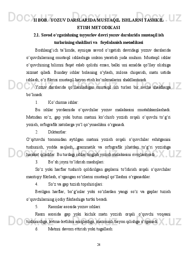 II BOB.   YOZUV DARSLARIDA MUSTAQIL ISHLARNI TASHKIL
ETISH METODIKASI
2.1. Savod o‘rgatishning tayyorlov davri yozuv darslarida  mustaqil ish
turlarining shakllari  va   foydalanish metodikasi
Boshlang‘ich   ta’limda,   ayniqsa   savod   o‘rgatish   davridagi   yozuv   darslarida
o‘quvchilarning   mustaqil   ishlashiga   imkon   yaratish   juda   muhim.   Mustaqil   ishlar
o‘quvchining   bilimni   faqat   eslab   qolishi   emas,   balki   uni   amalda   qo‘llay   olishiga
xizmat   qiladi.   Bunday   ishlar   bolaning   o‘ylash,   xulosa   chiqarish,   matn   ustida
ishlash, o‘z fikrini mustaqil bayon etish ko‘nikmalarini shakllantiradi.
Yozuv   darslarida   qo‘llaniladigan   mustaqil   ish   turlari   bir   necha   shakllarga
bo‘linadi:
1. Ko‘chirma ishlar:
Bu   ishlar   yordamida   o‘quvchilar   yozuv   malakasini   mustahkamlashadi.
Matndan   so‘z,   gap   yoki   butun   matnni   ko‘chirib   yozish   orqali   o‘quvchi   to‘g‘ri
yozish, orfografik xatolarga yo‘l qo‘ymaslikni o‘rganadi.
2. Diktantlar:
O‘qituvchi   tomonidan   aytilgan   matnni   yozish   orqali   o‘quvchilar   eshitganini
tushunish,   yodda   saqlash,   grammatik   va   orfografik   jihatdan   to‘g‘ri   yozishga
harakat qiladilar.  Bu turdagi ishlar tinglab yozish malakasini rivojlantiradi.
3. Bo‘sh joyni to‘ldirish mashqlari:
So‘z   yoki   harflar   tushirib   qoldirilgan   gaplarni   to‘ldirish   orqali   o‘quvchilar
mantiqiy fikrlash, o‘rgangan so‘zlarini mustaqil qo‘llashni o‘rganadilar.
4. So‘z va gap tuzish topshiriqlari:
Berilgan   harflar,   bo‘g‘inlar   yoki   so‘zlardan   yangi   so‘z   va   gaplar   tuzish
o‘quvchilarning ijodiy fikrlashiga turtki beradi.
5. Rasmlar asosida yozuv ishlari:
Rasm   asosida   gap   yoki   kichik   matn   yozish   orqali   o‘quvchi   voqeani
tushunishga, ketma-ketlikni aniqlashga, mazmunli bayon qilishga o‘rganadi.
6. Matnni davom ettirish yoki tugallash:
24 