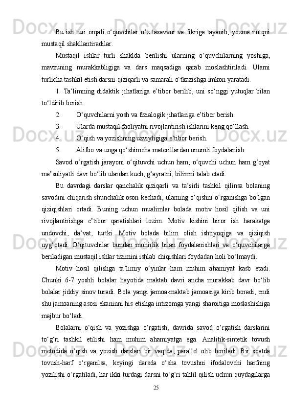 Bu   ish   turi   orqali   o‘quvchilar   o‘z   tasavvur   va   fikriga   tayanib,   yozma   nutqni
mustaqil shakllantiradilar.
Mustaqil   ishlar   turli   shaklda   berilishi   ularning   o‘quvchilarning   yoshiga,
mavzuning   murakkabligiga   va   dars   maqsadiga   qarab   moslashtiriladi.   Ularni
turlicha tashkil etish darsni qiziqarli va samarali o‘tkazishga imkon yaratadi .
1.   Ta’limning   didaktik   jihatlariga   e’tibor   berilib,   uni   so‘nggi   yutuqlar   bilan
to‘ldirib borish.
2. O‘quvchilarni yosh va fizialogik jihatlariga e’tibor berish.
3. Ularda mustaqil faoliyatni rivojlantirish ishlarini keng qo‘llash.
4. O‘qish va yozishning uzviyligiga e’tibor berish.
5. Alifbo va unga qo‘shimcha materillardan unumli foydalanish.
Savod  o‘rgatish   jarayoni   o‘qituvchi   uchun  ham,   o‘quvchi   uchun   ham   g‘oyat
ma’suliyatli davr bo‘lib ulardan kuch, g‘ayratni, bilimni talab etadi.
Bu   davrdagi   darslar   qanchalik   qiziqarli   va   ta’sirli   tashkil   qilinsa   bolaning
savodini chiqarish shunchalik oson kechadi, ularning o‘qishni o‘rganishga bo‘lgan
qiziqishlari   ortadi.   Buning   uchun   mualimlar   bolada   motiv   hosil   qilish   va   uni
rivojlantirishga   e’tibor   qaratishlari   lozim.   Motiv   kishini   biror   ish   harakatga
undovchi,   da’vat,   turtki.   Motiv   bolada   bilim   olish   ishtiyoqiga   va   qiziqish
uyg‘otadi.   O‘qituvchilar   bundan   mohirlik   bilan   foydalanishlari   va   o‘quvchilarga
beriladigan mustaqil ishlar tizimini ishlab chiqishlari foydadan holi bo‘lmaydi.
Motiv   hosil   qilishga   ta’limiy   o‘yinlar   ham   muhim   ahamiyat   kasb   etadi.
Chunki   6-7   yoshli   bolalar   hayotida   maktab   davri   ancha   murakkab   davr   bo‘lib
bolalar jiddiy sinov turadi. Bola yangi jamoa-maktab jamoasiga kirib boradi, endi
shu jamoaning asosi ekaninni his etishga intizomga yangi sharoitiga moslashishiga
majbur bo‘ladi.
Bolalarni   o‘qish   va   yozishga   o‘rgatish,   davrida   savod   o‘rgatish   darslarini
to‘g‘ri   tashkil   etilishi   ham   muhim   ahamiyatga   ega.   Analitik-sintetik   tovush
metodida   o‘qish   va   yozish   darslari   bir   vaqtda,   parallel   olib   boriladi.   Bir   soatda
tovush-harf   o‘rganilsa,   keyingi   darsda   o‘sha   tovushni   ifodalovchi   harfning
yozilishi o‘rgatiladi, har ikki turdagi darsni to‘g‘ri tahlil qilish uchun quydagilarga
25 