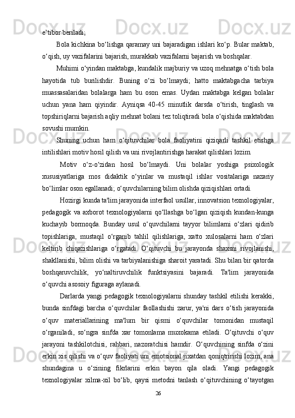 e’tibor beriladi;
Bola kichkina bo‘lishga qaramay uni bajaradigan ishlari ko‘p. Bular maktab,
o‘qish, uy vazifalarini bajarish, murakkab vazifalarni bajarish va boshqalar.
Muhimi o‘yindan maktabga, kundalik majburiy va uzoq mehnatga o‘tish bola
hayotida   tub   burilishdir.   Buning   o‘zi   bo‘lmaydi;   hatto   maktabgacha   tarbiya
muassasalaridan   bolalarga   ham   bu   oson   emas.   Uydan   maktabga   kelgan   bolalar
uchun   yana   ham   qiyindir.   Ayniqsa   40-45   minutlik   darsda   o‘tirish,   tinglash   va
topshiriqlarni bajarish aqliy mehnat bolani tez toliqtiradi bola o‘qishida maktabdan
sovushi mumkin.
Shuning   uchun   ham   o‘qituvchilar   bola   faoliyatini   qiziqarli   tashkil   etishga
intilishlari motiv hosil qilish va uni rivojlantirishga harakat qilishlari lozim.
Motiv   o‘z-o‘zidan   hosil   bo‘lmaydi.   Uni   bolalar   yoshiga   psixologik
xususiyatlariga   mos   didaktik   o‘yinlar   va   mustaqil   ishlar   vositalariga   nazariy
bo‘limlar oson egallanadi; o‘quvchilarning bilim olishda qiziqishlari ortadi.
Hozirgi kunda ta'lim jarayonida interfaol usullar, innovatsion texnologiyalar,
pedagogik   va   axborot   texnologiyalarni   qo‘llashga   bo‘lgan   qiziqish   kundan-kunga
kuchayib   bormoqda.   Bunday   usul   o‘quvchilarni   tayyor   bilimlarni   o‘zlari   qidirib
topishlariga,   mustaqil   o‘rganib   tahlil   qilishlariga,   xatto   xulosalarni   ham   o‘zlari
keltirib   chiqazishlariga   o‘rgatadi.   O‘qituvchi   bu   jarayonda   shaxsni   rivojlanishi,
shakllanishi, bilim olishi va tarbiyalanishiga sharoit yaratadi. Shu bilan bir qatorda
boshqaruvchilik,   yo‘naltiruvchilik   funktsiyasini   bajaradi.   Ta'lim   jarayonida
o‘quvchi asosoiy figuraga aylanadi.
Darlarda yangi  pedagogik texnologiyalarni shunday  tashkil  etilishi  kerakki,
bunda   sinfdagi   barcha   o‘quvchilar   faollashishi   zarur,   ya'ni   dars   o‘tish   jarayonida
o‘quv   materiallarining   ma'lum   bir   qismi   o‘quvchilar   tomonidan   mustaqil
o‘rganiladi,   so‘ngra   sinfda   xar   tomonlama   muxokama   etiladi.   O‘qituvchi   o‘quv
jarayoni   tashkilotchisi,   rahbari,   nazoratchisi   hamdir.   O‘quvchining   sinfda   o‘zini
erkin xis qilishi va o‘quv faoliyati uni emotsional jixatdan qoniqtririshi lozim, ana
shundagina   u   o‘zining   fikrlarini   erkin   bayon   qila   oladi.   Yangi   pedagogik
texnologiyalar   xilma-xil   bo‘lib,   qaysi   metodni   tanlash   o‘qituvchining   o‘tayotgan
26 
