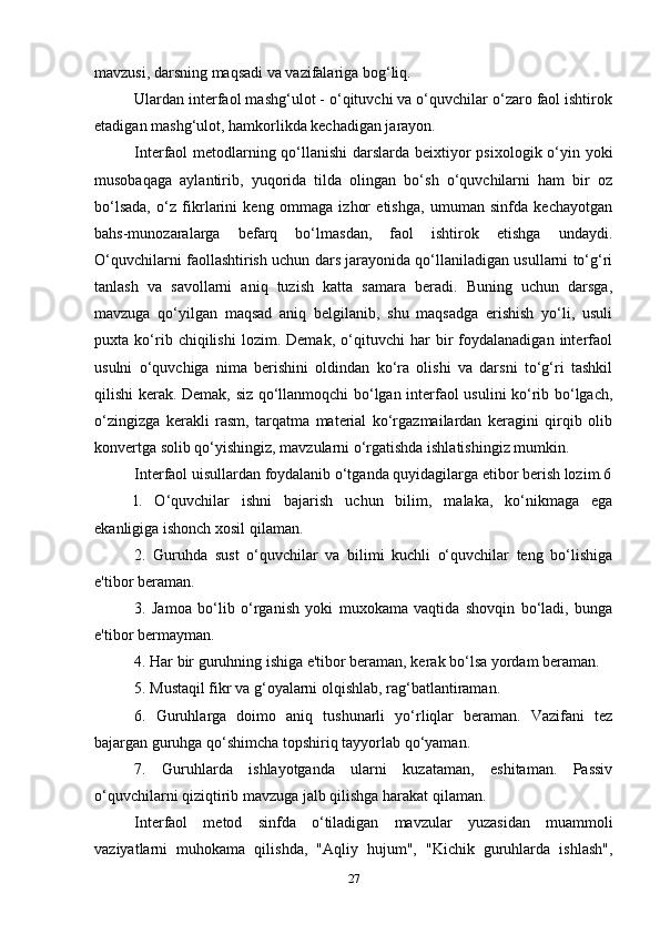 mavzusi, darsning maqsadi va vazifalariga bog‘liq.
Ulardan interfaol mashg‘ulot - o‘qituvchi va o‘quvchilar o‘zaro faol ishtirok
etadigan mashg‘ulot, hamkorlikda kechadigan jarayon.
Interfaol metodlarning qo‘llanishi  darslarda beixtiyor psixologik o‘yin yoki
musobaqaga   aylantirib,   yuqorida   tilda   olingan   bo‘sh   o‘quvchilarni   ham   bir   oz
bo‘lsada,   o‘z   fikrlarini   keng   ommaga   izhor   etishga,   umuman   sinfda   kechayotgan
bahs-munozaralarga   befarq   bo‘lmasdan,   faol   ishtirok   etishga   undaydi.
O‘quvchilarni faollashtirish uchun dars jarayonida qo‘llaniladigan usullarni to‘g‘ri
tanlash   va   savollarni   aniq   tuzish   katta   samara   beradi.   Buning   uchun   darsga,
mavzuga   qo‘yilgan   maqsad   aniq   belgilanib,   shu   maqsadga   erishish   yo‘li,   usuli
puxta   ko‘rib   chiqilishi   lozim.   Demak,   o‘qituvchi   har   bir   foydalanadigan   interfaol
usulni   o‘quvchiga   nima   berishini   oldindan   ko‘ra   olishi   va   darsni   to‘g‘ri   tashkil
qilishi kerak. Demak, siz qo‘llanmoqchi bo‘lgan interfaol usulini ko‘rib bo‘lgach,
o‘zingizga   kerakli   rasm,   tarqatma   material   ko‘rgazmailardan   keragini   qirqib   olib
konvertga solib qo‘yishingiz, mavzularni o‘rgatishda ishlatishingiz mumkin.
Interfaol uisullardan foydalanib o‘tganda quyidagilarga etibor berish lozim.6
l.   O‘quvchilar   ishni   bajarish   uchun   bilim,   malaka,   ko‘nikmaga   ega
ekanligiga ishonch xosil qilaman.
2.   Guruhda   sust   o‘quvchilar   va   bilimi   kuchli   o‘quvchilar   teng   bo‘lishiga
e'tibor beraman.
3.   Jamoa   bo‘lib   o‘rganish   yoki   muxokama   vaqtida   shovqin   bo‘ladi,   bunga
e'tibor bermayman.
4. Har bir guruhning ishiga e'tibor beraman, kerak bo‘lsa yordam beraman.
5. Mustaqil fikr va g‘oyalarni olqishlab, rag‘batlantiraman.
6.   Guruhlarga   doimo   aniq   tushunarli   yo‘rliqlar   beraman.   Vazifani   tez
bajargan guruhga qo‘shimcha topshiriq tayyorlab qo‘yaman.
7.   Guruhlarda   ishlayotganda   ularni   kuzataman,   eshitaman.   Passiv
o‘quvchilarni qiziqtirib mavzuga jalb qilishga harakat qilaman.
Interfaol   metod   sinfda   o‘tiladigan   mavzular   yuzasidan   muammoli
vaziyatlarni   muhokama   qilishda,   "Aqliy   hujum",   "Kichik   guruhlarda   ishlash",
27 