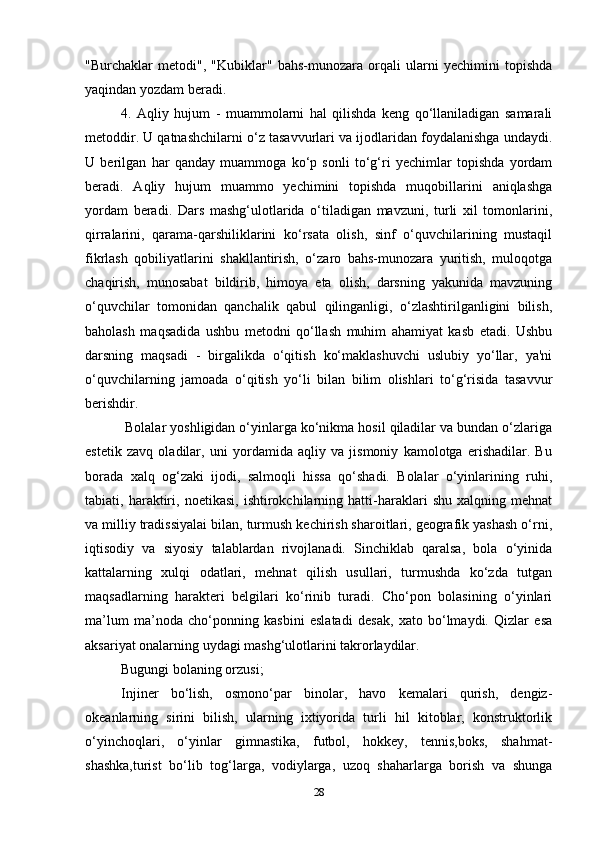 "Burchaklar   metodi",   "Kubiklar"   bahs-munozara   orqali   ularni   yechimini   topishda
yaqindan yozdam beradi.
4.   Aqliy   hujum   -   muammolarni   hal   qilishda   keng   qo‘llaniladigan   samarali
metoddir. U qatnashchilarni o‘z tasavvurlari va ijodlaridan foydalanishga undaydi.
U   berilgan   har   qanday   muammoga   ko‘p   sonli   to‘g‘ri   yechimlar   topishda   yordam
beradi.   Aqliy   hujum   muammo   yechimini   topishda   muqobillarini   aniqlashga
yordam   beradi.   Dars   mashg‘ulotlarida   o‘tiladigan   mavzuni,   turli   xil   tomonlarini,
qirralarini,   qarama-qarshiliklarini   ko‘rsata   olish,   sinf   o‘quvchilarining   mustaqil
fikrlash   qobiliyatlarini   shakllantirish,   o‘zaro   bahs-munozara   yuritish,   muloqotga
chaqirish,   munosabat   bildirib,   himoya   eta   olish,   darsning   yakunida   mavzuning
o‘quvchilar   tomonidan   qanchalik   qabul   qilinganligi,   o‘zlashtirilganligini   bilish,
baholash   maqsadida   ushbu   metodni   qo‘llash   muhim   ahamiyat   kasb   etadi.   Ushbu
darsning   maqsadi   -   birgalikda   o‘qitish   ko‘maklashuvchi   uslubiy   yo‘llar,   ya'ni
o‘quvchilarning   jamoada   o‘qitish   yo‘li   bilan   bilim   olishlari   to‘g‘risida   tasavvur
berishdir.
 Bolalar yoshligidan o‘yinlarga ko‘nikma hosil qiladilar va bundan o‘zlariga
estetik   zavq   oladilar,   uni   yordamida   aqliy   va   jismoniy   kamolotga   erishadilar.   Bu
borada   xalq   og‘zaki   ijodi,   salmoqli   hissa   qo‘shadi.   Bolalar   o‘yinlarining   ruhi,
tabiati,   haraktiri,   noetikasi,   ishtirokchilarning   hatti-haraklari   shu   xalqning   mehnat
va milliy tradissiyalai bilan, turmush kechirish sharoitlari, geografik yashash o‘rni,
iqtisodiy   va   siyosiy   talablardan   rivojlanadi.   Sinchiklab   qaralsa,   bola   o‘yinida
kattalarning   xulqi   odatlari,   mehnat   qilish   usullari,   turmushda   ko‘zda   tutgan
maqsadlarning   harakteri   belgilari   ko‘rinib   turadi.   Cho‘pon   bolasining   o‘yinlari
ma’lum   ma’noda   cho‘ponning   kasbini   eslatadi   desak,   xato   bo‘lmaydi.   Qizlar   esa
aksariyat onalarning uydagi mashg‘ulotlarini takrorlaydilar.
Bugungi bolaning orzusi;
Injiner   bo‘lish,   osmono‘par   binolar,   havo   kemalari   qurish,   dengiz-
okeanlarning   sirini   bilish,   ularning   ixtiyorida   turli   hil   kitoblar,   konstruktorlik
o‘yinchoqlari,   o‘yinlar   gimnastika,   futbol,   hokkey,   tennis,boks,   shahmat-
shashka,turist   bo‘lib   tog‘larga,   vodiylarga,   uzoq   shaharlarga   borish   va   shunga
28 