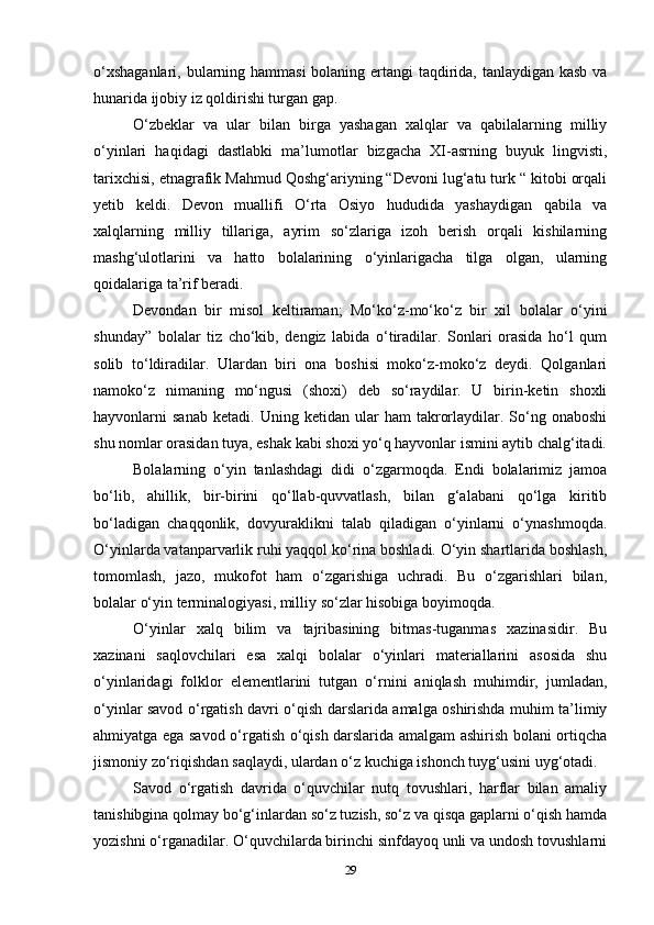 o‘xshaganlari, bularning hammasi  bolaning ertangi taqdirida, tanlaydigan kasb va
hunarida ijobiy iz qoldirishi turgan gap.
O‘zbeklar   va   ular   bilan   birga   yashagan   xalqlar   va   qabilalarning   milliy
o‘yinlari   haqidagi   dastlabki   ma’lumotlar   bizgacha   XI-asrning   buyuk   lingvisti,
tarixchisi, etnagrafik Mahmud Qoshg‘ariyning “Devoni lug‘atu turk “ kitobi orqali
yetib   keldi.   Devon   muallifi   O‘rta   Osiyo   hududida   yashaydigan   qabila   va
xalqlarning   milliy   tillariga,   ayrim   so‘zlariga   izoh   berish   orqali   kishilarning
mashg‘ulotlarini   va   hatto   bolalarining   o‘yinlarigacha   tilga   olgan,   ularning
qoidalariga ta’rif beradi.
Devondan   bir   misol   keltiraman;   Mo‘ko‘z-mo‘ko‘z   bir   xil   bolalar   o‘yini
shunday”   bolalar   tiz   cho‘kib,   dengiz   labida   o‘tiradilar.   Sonlari   orasida   ho‘l   qum
solib   to‘ldiradilar.   Ulardan   biri   ona   boshisi   moko‘z-moko‘z   deydi.   Qolganlari
namoko‘z   nimaning   mo‘ngusi   (shoxi)   deb   so‘raydilar.   U   birin-ketin   shoxli
hayvonlarni   sanab   ketadi.   Uning   ketidan  ular   ham   takrorlaydilar.  So‘ng  onaboshi
shu nomlar orasidan tuya, eshak kabi shoxi yo‘q hayvonlar ismini aytib chalg‘itadi.
Bolalarning   o‘yin   tanlashdagi   didi   o‘zgarmoqda.   Endi   bolalarimiz   jamoa
bo‘lib,   ahillik,   bir-birini   qo‘llab-quvvatlash,   bilan   g‘alabani   qo‘lga   kiritib
bo‘ladigan   chaqqonlik,   dovyuraklikni   talab   qiladigan   o‘yinlarni   o‘ynashmoqda.
O‘yinlarda vatanparvarlik ruhi yaqqol ko‘rina boshladi. O‘yin shartlarida boshlash,
tomomlash,   jazo,   mukofot   ham   o‘zgarishiga   uchradi.   Bu   o‘zgarishlari   bilan,
bolalar o‘yin terminalogiyasi, milliy so‘zlar hisobiga boyimoqda.
O‘yinlar   xalq   bilim   va   tajribasining   bitmas-tuganmas   xazinasidir.   Bu
xazinani   saqlovchilari   esa   xalqi   bolalar   o‘yinlari   materiallarini   asosida   shu
o‘yinlaridagi   folklor   elementlarini   tutgan   o‘rnini   aniqlash   muhimdir,   jumladan,
o‘yinlar savod o‘rgatish davri o‘qish darslarida amalga oshirishda muhim ta’limiy
ahmiyatga ega savod o‘rgatish o‘qish darslarida amalgam ashirish bolani ortiqcha
jismoniy zo‘riqishdan saqlaydi, ulardan o‘z kuchiga ishonch tuyg‘usini uyg‘otadi.  
Savod   o‘rgatish   davrida   o‘quvchilar   nutq   tovushlari,   harflar   bilan   amaliy
tanishibgina qolmay bo‘g‘inlardan so‘z tuzish, so‘z va qisqa gaplarni o‘qish hamda
yozishni o‘rganadilar. O‘quvchilarda birinchi sinfdayoq unli va undosh tovushlarni
29 