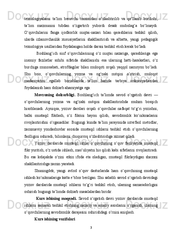 texnologiyalarni   ta’lim   beruvchi   tomonidan   o‘zlashtirilib   va   qo‘llanib   borilishi,
ta’lim   mazmunini   tubdan   o‘zgartirib   yubordi   desak   mubolag‘a   bo‘lmaydi.
O‘quvchilarini   fanga   ijodkorlik   nuqtai-nazari   bilan   qarashlarini   tashkil   qilish,
ularda   izlanuvchanlik   xususiyatlarini   shakllantirish   va   albatta,   yangi   pedagogik
texnologiya usullaridan foydalangan holda darsni tashkil etish kerak bo‘ladi.
  Boshlang‘ich   sinf   o‘quvchilarining   o‘z   nuqtai   nazariga,   qarashlariga   ega
insoniy   fazilatlar   sohibi   sifatida   shakllanishi   esa   ularning   hatti-harakatlari,   o‘z
burchiga   munosabati,   atrofdagilar   bilan   muloqoti   orqali   yaqqol   namoyon   bo‘ladi.
Shu   bois,   o‘quvchilarning   yozma   va   og‘zaki   nutqini   o‘stirish,   muloqot
madaniyatini   egallab   borishlarida   ta’lim   hamda   tarbiya   imkoniyatlaridan
foydalanish ham dolzarb ahamiyatga ega.  
Mavzuning   dolzarbligi .   Boshlang‘ich   ta’limda   savod   o‘rgatish   davri   —
o‘quvchilarning   yozma   va   og‘zaki   nutqini   shakllantirishda   muhim   bosqich
hisoblanadi.   Ayniqsa,   yozuv   darslari   orqali   o‘quvchilar   nafaqat   to‘g‘ri   yozishni,
balki   mustaqil   fikrlash,   o‘z   fikrini   bayon   qilish,   savodxonlik   ko‘nikmalarini
rivojlantirishni   o‘rganadilar.   Bugungi   kunda   ta’lim   jarayonida   interfaol   metodlar,
zamonaviy   yondashuvlar   asosida   mustaqil   ishlarni   tashkil   etish   o‘quvchilarning
faolligini oshiradi, bilimlarni chuqurroq o‘zlashtirishga xizmat qiladi.
Yozuv   darslarida   mustaqil   ishlar   o‘quvchining   o‘quv   faoliyatida   mustaqil
fikr yuritish, o‘z ustida ishlash, mas’uliyatni his qilish kabi sifatlarini rivojlantiradi.
Bu   esa   kelajakda   o‘zini   erkin   ifoda   eta   oladigan,   mustaqil   fikrlaydigan   shaxsni
shakllantirishga zamin yaratadi.
Shuningdek,   yangi   avlod   o‘quv   dasturlarida   ham   o‘quvchining   mustaqil
ishlash ko‘nikmalariga katta e’tibor berilgan. Shu sababli savod o‘rgatish davridagi
yozuv   darslarida   mustaqil   ishlarni   to‘g‘ri   tashkil   etish,   ularning   samaradorligini
oshirish bugungi ta’limda dolzarb masalalardan biridir.
  Kurs   ishining   maqsadi.   Savod   o‘rgatish   davri   yozuv   darslarida   mustaqil
ishlarni samarali tashkil etishning nazariy va amaliy asoslarini o‘rganish, ularning
o‘quvchilarning savodxonlik darajasini oshirishdagi o‘rnini aniqlash.
Kurs ishining vazifalari
3 