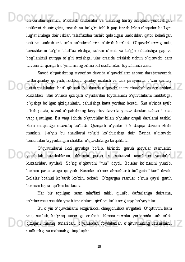 bir-biridan   ajratish,   o‘xshash   undoshlar   va   ularning   harfiy   aniqlash   yondoshgan
unlilarni   shuningdek,   tovush   va   bo‘g‘in   tahlili   gap   tuzish   bilan   aloqador   bo‘lgan
lug‘at   imloga doir  ishlar,  talaffuzdan  tushib  qoladigan  undoshlar, qator  keladigan
unli   va   undosh   oid   imlo   ko‘nikmalarini   o‘stirib   boriladi.   O‘quvchilarning   nutq
tovushlarini   to‘g‘ri   talaffuz   etishga,   so‘zni   o‘rinli   va   to‘g‘ri   ishlatishga   gap   va
bog‘lanishli   nutqqa   to‘g‘ri   tuzishga,   ular   orasida   erishish   uchun   o‘qituvchi   dars
davomida qiziqarli o‘yinlarining xilma-xil usullaridan foydalanish zarur.
Savod o‘rgatishning tayyorlov davrida o‘quvchilarni asosan dars jarayonida
daftarqanday   qo‘yish,   ruchkani   qanday   ushlash   va   dars   jarayonida   o‘zini   qanday
tutish malakalari hosil qilinadi. Bu davrda o‘quvchilar tez charchab va zerikishlari
kuzatiladi.   Shu   o‘rinda   qiziqarli   o‘yinlardan   foydalanish   o‘quvchilarni   maktabga,
o‘qishga   bo‘lgan   qiziqishlarini   oshirishga   katta   yordam   beradi.   Shu   o‘rinda   aytib
o‘tish   joizki,   savod   o‘rgatishning   tayyorlov   davrida   yozuv   darslari   uchun   4   soat
vaqt   ajratilgan.   Bu   vaqt   ichida   o‘quvchilat   bilan   o‘yinlar   orqali   darslarni   tashkil
etish   maqsadga   muvofiq   bo‘ladi.   Qiziqarli   o‘yinlar   3-5   daqiqa   davom   etishi
munkin.   1-o‘yin   bu   shakllarni   to‘g‘ri   ko‘chirishga   doir.   Bunda   o‘qituvchi
tomonidan tayyorlangan shakllar o‘quvchilarga tarqatiladi:
O‘quvchilarni   ikki   guruhga   bo‘lib,   birinchi   guruh   mevalar   rasmlarini
yaxshilab   kuzatishlarini,   ikkinchi   guruh   ‘sa   sabzavot   rasmlarini   yaxshilab
kuzatishlari   aytiladi.   So‘ng   o‘qituvchi   “tun”   deydi.   Bolalar   ko‘zlarini   yumib,
boshini   parta   ustiga   qo‘yadi.   Rasmlar   o‘rnini   almashtirib   bo‘lgach   “kun”   deydi.
Bolalar   boshini   ko‘tarib   ko‘zini   ochadi.   O‘zgargan   rasmlar   o‘rnin   qaysi   guruh
birinchi topsa, qo‘lini ko‘taradi.
Har   bir   topilgan   rasm   talaffuzi   tahlil   qilinib,   daftarlariga   doiracha,
to‘rtburchak shaklda yozib tovushlarni qizil va ko‘k ranglarga bo‘yaydilar.
Bu o‘yin o‘quvchilarni sezgirlikka, chaqqonlikka o‘rgatadi. O‘qituvchi kam
vaqt   sarflab,   ko‘proq   samaraga   erishadi.   Kesma   rasmlar   yordamida   turli   xilda
qiziqarli   mashq   turlaridan,   o‘yinlardan   foydalanish   o‘qituvchining   izlanishini,
ijodkorligi va mahoratiga bog‘liqdir.
30 