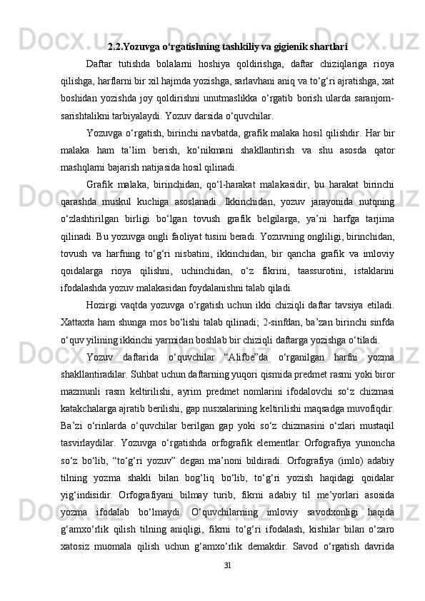 2.2.Yozuvga o‘rgatishning tashkiliy va gigienik shartlari
Daftar   tutishda   bolalarni   hoshiya   qoldirishga,   daftar   chiziqlariga   rioya
qilishga, harflarni bir xil hajmda yozishga, sarlavhani aniq va to‘g‘ri ajratishga, xat
boshidan   yozishda   joy   qoldirishni   unutmaslikka   o‘rgatib   borish   ularda   saranjom-
sarishtalikni tarbiyalaydi. Yozuv darsida o‘quvchilar.
Yozuvga o‘rgatish, birinchi navbatda, grafik malaka hosil  qilishdir.   Har bir
malaka   ham   ta’lim   berish,   ko‘nikmani   shakllantirish   va   shu   asosda   qator
mashqlarni bajarish natijasida hosil qilinadi.
Grafik   malaka,   birinchidan,   qo‘l-harakat   malakasidir,   bu   harakat   birinchi
qarashda   muskul   kuchiga   asoslanadi.   Ikkinchidan,   yozuv   jarayonida   nutqning
o‘zlashtirilgan   birligi   bo‘lgan   tovush   grafik   belgilarga,   ya’ni   harfga   tarjima
qilinadi. Bu yozuvga ongli faoliyat tusini beradi. Yozuvning ongliligi, birinchidan,
tovush   va   harfning   to‘g‘ri   nisbatini,   ikkinchidan,   bir   qancha   grafik   va   imloviy
qoidalarga   rioya   qilishni,   uchinchidan,   o‘z   fikrini,   taassurotini,   istaklarini
ifodalashda yozuv malakasidan foydalanishni talab qiladi.
Hozirgi   vaqtda   yozuvga   o‘rgatish   uchun  ikki   chiziqli   daftar   tavsiya   etiladi.
Xattaxta ham shunga mos bo‘lishi talab qilinadi; 2-sinfdan, ba’zan birinchi sinfda
o‘quv yilining ikkinchi yarmidan boshlab bir chiziqli daftarga yozishga o‘tiladi.
Yozuv   daftarida   o‘quvchilar   “Alifbe”da   o‘rganilgan   harfni   yozma
shakllantiradilar. Suhbat uchun daftarning yuqori qismida predmet rasmi yoki biror
mazmunli   rasm   keltirilishi,   ayrim   predmet   nomlarini   ifodalovchi   so‘z   chizmasi
katakchalarga ajratib berilishi, gap nusxalarining keltirilishi maqsadga muvofiqdir.
Ba’zi   o‘rinlarda   o‘quvchilar   berilgan   gap   yoki   so‘z   chizmasini   o‘zlari   mustaqil
tasvirlaydilar.   Yozuvga   o‘rgatishda   orfografik   elementlar.   Orfografiya   yunoncha
so‘z   bo‘lib,   “to‘g‘ri   yozuv”   degan   ma’noni   bildiradi.   Orfografiya   (imlo)   adabiy
tilning   yozma   shakli   bilan   bog‘liq   bo‘lib,   to‘g‘ri   yozish   haqidagi   qoidalar
yig‘indisidir.   Orfografiyani   bilmay   turib,   fikrni   adabiy   til   me’yorlari   asosida
yozma   ifodalab   bo‘lmaydi.   O‘quvchilarning   imloviy   savodxonligi   haqida
g‘amxo‘rlik   qilish   tilning   aniqligi,   fikrni   to‘g‘ri   ifodalash,   kishilar   bilan   o‘zaro
xatosiz   muomala   qilish   uchun   g‘amxo‘rlik   demakdir.   Savod   o‘rgatish   davrida
31 