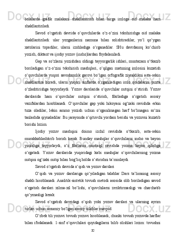 bolalarda   grafik   malakani   shakllantirish   bilan   birga   imloga   oid   malaka   ham
shakllantiriladi.
Savod   o‘rgatish   davrida   o‘quvchilarda   o‘z-o‘zini   tekshirishga   oid   malaka
shakllantiriladi:   ular   yozganlarini   namuna   bilan   solishtiradilar,   yo‘l   qo‘ygan
xatolarini   topadilar,   ularni   izohlashga   o‘rganadilar.   SHu   davrdanoq   ko‘chirib
yozish, diktant va ijodiy yozuv (insho)lardan foydalaniladi.
Gap va so‘zlarni  yozishdan oldingi tayyorgarlik ishlari, muntazam  o‘tkazib
boriladigan   o‘z-o‘zini   tekshirish   mashqlari,   o‘qilgan   matnning   imlosini   kuzatish
o‘quvchilarda yuqori savodxonlik garovi bo‘lgan orfografik ziyraklikni asta-sekin
shakllantira   boradi,   ularni   yuqori   sinflarda   o‘rganiladigan   imlo   qoidalarini   puxta
o‘zlashtirishga   tayyorlaydi.   Yozuv   darslarida   o‘quvchilar   nutqini   o‘stirish.   Yozuv
darslarida   ham   o‘quvchilar   nutqini   o‘stirish,   fikrlashga   o‘rgatish   asosiy
vazifalardan   hisoblanadi.   O‘quvchilar   gap   yoki   hikoyani   og‘zaki   ravishda   erkin
tuza   oladilar,   lekin   ammo   yozish   uchun   o‘rganilmagan   harf   bo‘lmagan   so‘zni
tanlashda qiynaladilar. Bu jarayonda o‘qituvchi yordam berishi va yozuvni kuzatib
borishi lozim.
Ijodiy   yozuv   mashqini   doimo   izchil   ravishda   o‘tkazib,   asta-sekin
murakkablashtirib   borish   kerak.   Bunday   mashqlar   o‘quvchilarni   insho   va   bayon
yozishga   tayyorlaydi,   o‘z   fikrlarini   mustaqil   ravishda   yozma   bayon   qilishga
o‘rgatadi.   Yozuv   darslarida   yuqoridagi   kabi   mashqlar   o‘quvchilarning   yozma
nutqini og‘zaki nutqi bilan bog‘liq holda o‘stirishni ta’minlaydi.
Savod o‘rgatish davrida o‘qish   va yozuv darslari
O‘qish   va   yozuv   darslariga   qo‘yiladigan   talablar.   Dars   ta’limning   asosiy
shakli  hisoblanadi. Analitik-sintetik tovush metodi  asosida olib boriladigan savod
o‘rgatish   darslari   xilma-xil   bo‘lishi,   o‘quvchilarni   zeriktirmasligi   va   charchatib
qo‘ymasligi kerak.
Savod   o‘rgatish   davridagi   o‘qish   yoki   yozuv   darslari   va   ularning   ayrim
turlari uchun umumiy bo‘lgan asosiy talablar mavjud:
O‘zbek tili yozuvi tovush yozuvi hisoblanadi, chunki tovush yozuvda harflar
bilan   ifodalanadi.   1-sinf   o‘quvchilari   quyidagilarni   bilib   olishlari   lozim:   tovushni
32