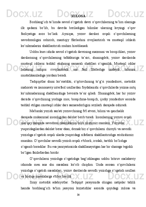 XULOSA
Boshlang‘ich ta’limda savod o‘rgatish davri o‘quvchilarning ta’lim olamiga
ilk   qadami   bo‘lib,   bu   davrda   beriladigan   bilimlar   ularning   keyingi   o‘quv
faoliyatiga   asos   bo‘ladi.   Ayniqsa,   yozuv   darslari   orqali   o‘quvchilarning
savodxonligini   oshirish,   mantiqiy   fikrlashini   rivojlantirish   va   mustaqil   ishlash
ko‘nikmalarini shakllantirish muhim hisoblanadi.
Ushbu kurs ishida savod o‘rgatish davrining mazmuni va bosqichlari, yozuv
darslarining   o‘quvchilarning   tafakkuriga   ta’siri,   shuningdek,   yozuv   darslarida
mustaqil   ishlarni   tashkil   etishning   samarali   shakllari   o‘rganildi.   Mustaqil   ishlar
bolaning   nutqini   rivojlantiradi,   uni   faol   fikrlashga   undaydi,   bilimini
mustahkamlashga yordam beradi.
Tadqiqotlar   shuni   ko‘rsatdiki,   o‘qituvchining   to‘g‘ri   yondashuvi,   metodik
mahorati va zamonaviy interfaol usullardan foydalanishi o‘quvchilarda yozma nutq
ko‘nikmalarining   shakllanishiga   bevosita   ta’sir   qiladi.   Shuningdek,   har   bir   yozuv
darsida  o‘quvchining  yoshiga  mos,   bosqichma-bosqich,   ijodiy  yondashuv   asosida
tashkil etilgan mustaqil ishlar dars samaradorligini sezilarli darajada oshiradi.
Ma'lumki yozish san'ati yozuvchining fe'l atvori, bilimi va qanchalik 
darajada   mukammal insonligidan dalolat berib turadi. Insonlarning yozuvi orqali 
ular qay   darajada   savodxon   ekanliklarini   bilib   olishimiz   mumkin.   Yozuvlar  
yuqoridagilardan dalolat berar ekan, demak biz o‘quvchilarni chiroyli va savodli  
yozishga o‘rgatish orqali ularda yuqoridagi sifatlarni shakllantirishga erishishimiz  
mumkin.   O‘quvchilar   savodli   yozish   orqali   e'tiborli,   irodali,   tartibli   bo‘lishga  
o‘rganib boradilar. Bu esa jamiyatimizda shakllanayotgan har bir shaxsga tegishli  
bo‘lgan   fazilatlardan   biridir.
O‘quvchilarni   yozishga   o‘rgatishga   bag‘ishlangan   ushbu   bitiruv   malakaviy
ishimda   men   ana   shu   masalani   ko‘rib   chiqdim.   Unda   asosan   o‘quvchilarni
yozishga   o‘rgatish masalalari, yozuv darslarida savodli yozishga o‘rgatish usullari
va boshqa   masalalarga   e'tibor berildi.
Ilmiy   metodik   adabiyotlar.   Tadqiqot   jarayonida   olingan   natijalar   tahlili
hamda   boshlang‘ich   ta'lim   jarayoni   kuzatishlar   asosida   quyidagi   xulosa   va
34 