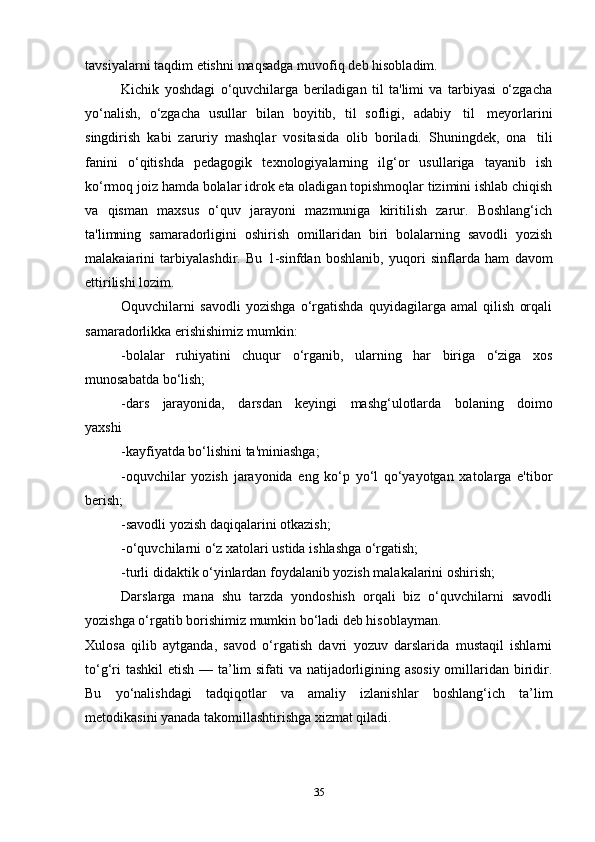 tavsiyalarni   taqdim   etishni   maqsadga   muvofiq   deb   hisobladim.
Kichik   yoshdagi   o‘quvchilarga   beriladigan   til   ta'limi   va   tarbiyasi   o‘zgacha
yo‘nalish,   o‘zgacha   usullar   bilan   boyitib,   til   sofligi,   adabiy   til   meyorlarini
singdirish   kabi   zaruriy   mashqlar   vositasida   olib   boriladi.   Shuningdek,   ona   tili
fanini   o‘qitishda   pedagogik   texnologiyalarning   ilg‘or   usullariga   tayanib   ish
ko‘rmoq   joiz   hamda   bolalar   idrok   eta   oladigan topishmoqlar   tizimini   ishlab   chiqish
va   qisman   maxsus   o‘quv   jarayoni   mazmuniga   kiritilish   zarur.   Boshlang‘ich
ta'limning   samaradorligini   oshirish   omillaridan   biri   bolalarning   savodli   yozish
malakaiarini   tarbiyalashdir.   Bu   1-sinfdan   boshlanib,   yuqori   sinflarda   ham   davom
ettirilishi   lozim.
Oquvchilarni   savodli   yozishga   o‘rgatishda   quyidagilarga   amal   qilish   orqali
samaradorlikka   erishishimiz   mumkin:
-bolalar   ruhiyatini   chuqur   o‘rganib,   ularning   har   biriga   o‘ziga   xos
munosabatda   bo‘lish;
-dars   jarayonida,   darsdan   keyingi   mashg‘ulotlarda   bolaning   doimo
yaxshi
-kayfiyatda bo‘lishini ta'miniashga;
-oquvchilar   yozish   jarayonida   eng   ko‘p   yo‘l   qo‘yayotgan   xatolarga   e'tibor
berish;
-savodli yozish daqiqalarini otkazish;
-o‘quvchilarni o‘z xatolari ustida ishlashga o‘rgatish;
-turli didaktik o‘yinlardan foydalanib yozish malakalarini oshirish;
Darslarga   mana   shu   tarzda   yondoshish   orqali   biz   o‘quvchilarni   savodli
yozishga o‘rgatib borishimiz mumkin bo‘ladi deb hisoblayman.
Xulosa   qilib   aytganda,   savod   o‘rgatish   davri   yozuv   darslarida   mustaqil   ishlarni
to‘g‘ri  tashkil  etish — ta’lim sifati va natijadorligining asosiy  omillaridan biridir.
Bu   yo‘nalishdagi   tadqiqotlar   va   amaliy   izlanishlar   boshlang‘ich   ta’lim
metodikasini yanada takomillashtirishga xizmat qiladi.
35 