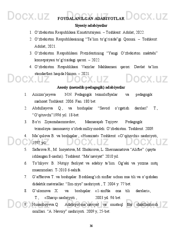 FOYDALANILGAN ADABIYOTLAR
Siyosiy adabiyotlar
1. O‘zbekiston Respublikasi Konstitutsiyasi. – Toshkent: Adolat, 2022.
2. O‘zbekiston   Respublikasining   “Ta’lim   to‘g‘risida”gi   Qonuni.   –   Toshkent:
Adolat, 2021.
3. O‘zbekiston   Respublikasi   Prezidentining   “Yangi   O‘zbekiston   maktabi”
konsepsiyasi to‘g‘risidagi qarori. – 2022.
4. O‘zbekiston   Respublikasi   Vazirlar   Mahkamasi   qarori:   Davlat   ta’lim
standartlari haqida Nizom. – 2021.
Asosiy (metodik-pedagogik) adabiyotlar
1. Azizxo‘jayeva N.N. Pedagogik texnolofiyalar va pedagogik
mahorat.Toshkent. 2006. Fan. 180 bet.
2. Abdullayeva   Q.,   va   boshqalar   “Savod   o‘rgatish   darslari”   T.,
“O‘qituvchi”1996 yil. 18-bet.
3. Bo‘ri Ziyamuhammedov, Mamarajab Tojiyev. Pedagogik
texnoloya- zamonaviy o‘zbek milliy modeli. O‘zbekiston. Toshkent. 2009. 
4. Ma’qulova   B.   va   boshqalar.,   «Husnixat»   Toshkent.   «O‘qituvchi»   nashriyoti,
1997 yil.
5. Safarova R., M. Inoyatova, M. Shokirova, L. Shermamatova “Alifbe” (qayta
ishlangan 8-nashri). Toshkent. “Ma’naviyat” 2010 yil.
6. To‘hliyev.   B.   Nutqiy   faoliyat   va   adabiy   ta’lim.   Og‘aki   va   yozma   nutq
muammolari. T-2010 6-sahifa.
7. G‘affarova T. va boshqalar. Boshlang‘ich sinflar uchun ona tili va o‘qishdan
didaktik materiallar. “Ilm-ziyo” nashriyoti., T. 2004 y. 77 bet.
8. G‘ulomova X. va boshqalar. «1-sinfda ona tili darslari»,
T., «Sharq» nashriyoti., 2003 yil. 96 bet.
9. Husanboyeva.Q Adabiyot-ma’naviyat   va   mustaql   fikr   shakllantirish
omillari. “A. Navoiy” nashriyoti. 2009 y, 25-bet.
36 