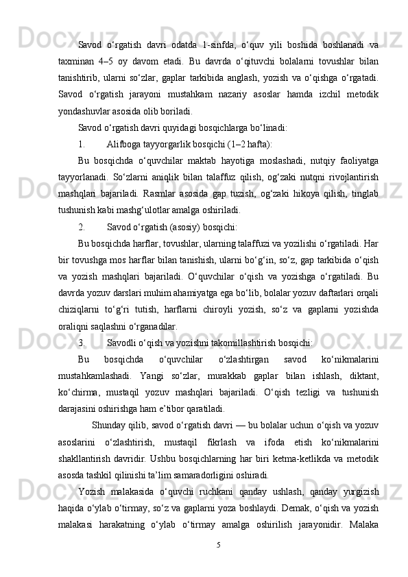 Savod   o‘rgatish   davri   odatda   1-sinfda,   o‘quv   yili   boshida   boshlanadi   va
taxminan   4–5   oy   davom   etadi.   Bu   davrda   o‘qituvchi   bolalarni   tovushlar   bilan
tanishtirib,   ularni   so‘zlar,   gaplar   tarkibida   anglash,   yozish   va   o‘qishga   o‘rgatadi.
Savod   o‘rgatish   jarayoni   mustahkam   nazariy   asoslar   hamda   izchil   metodik
yondashuvlar asosida olib boriladi.
Savod o‘rgatish davri quyidagi  bosqichlarga  bo‘linadi:
1. Alifboga tayyorgarlik bosqichi (1–2 hafta):
Bu   bosqichda   o‘quvchilar   maktab   hayotiga   moslashadi,   nutqiy   faoliyatga
tayyorlanadi.   So‘zlarni   aniqlik   bilan   talaffuz   qilish,   og‘zaki   nutqni   rivojlantirish
mashqlari   bajariladi.   Rasmlar   asosida   gap   tuzish,   og‘zaki   hikoya   qilish,   tinglab
tushunish kabi mashg‘ulotlar amalga oshiriladi.
2. Savod o‘rgatish (asosiy) bosqichi:
Bu bosqichda harflar, tovushlar, ularning talaffuzi va yozilishi o‘rgatiladi. Har
bir tovushga mos harflar bilan tanishish, ularni bo‘g‘in, so‘z, gap tarkibida o‘qish
va   yozish   mashqlari   bajariladi.   O‘quvchilar   o‘qish   va   yozishga   o‘rgatiladi.   Bu
davrda yozuv darslari muhim ahamiyatga ega bo‘lib, bolalar yozuv daftarlari orqali
chiziqlarni   to‘g‘ri   tutish,   harflarni   chiroyli   yozish,   so‘z   va   gaplarni   yozishda
oraliqni saqlashni o‘rganadilar.
3. Savodli o‘qish va yozishni takomillashtirish bosqichi:
Bu   bosqichda   o‘quvchilar   o‘zlashtirgan   savod   ko‘nikmalarini
mustahkamlashadi.   Yangi   so‘zlar,   murakkab   gaplar   bilan   ishlash,   diktant,
ko‘chirma,   mustaqil   yozuv   mashqlari   bajariladi.   O‘qish   tezligi   va   tushunish
darajasini oshirishga ham e’tibor qaratiladi.
      Shunday qilib, savod o‘rgatish davri — bu bolalar uchun o‘qish va yozuv
asoslarini   o‘zlashtirish,   mustaqil   fikrlash   va   ifoda   etish   ko‘nikmalarini
shakllantirish   davridir.   Ushbu   bosqichlarning   har   biri   ketma-ketlikda   va   metodik
asosda tashkil qilinishi ta’lim samaradorligini oshiradi.
Yozish   malakasida   o‘quvchi   ruchkani   qanday   ushlash,   qanday   yurgizish
haqida o‘ylab o‘tirmay, so‘z va gaplarni yoza boshlaydi. Demak, o‘qish va yozish
malakasi   harakatning   o‘ylab   o‘tirmay   amalga   oshirilish   jarayonidir.   Malaka
5 