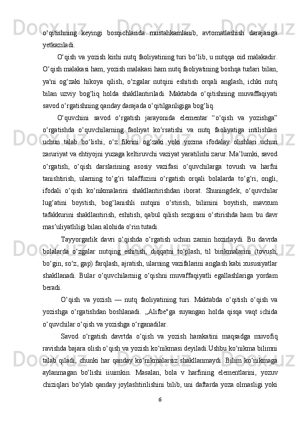 o‘qitishning   keyingi   bosqichlarida   mustahkamlanib,   avtomatlashish   darajasiga
yetkaziladi.
O‘qish va yozish kishi nutq faoliyatining turi bo‘lib, u nutqqa oid malakadir.
O‘qish malakasi ham, yozish malakasi ham nutq faoliyatining boshqa turlari bilan,
ya'ni   og‘zaki   hikoya   qilish,   o‘zgalar   nutqini   eshitish   orqali   anglash,   ichki   nutq
bilan   uzviy   bog‘liq   holda   shakllantiriladi.   Maktabda   o‘qitishning   muvaffaqiyati
savod o‘rgatishning qanday darajada o‘qitilganligiga bog‘liq.
O‘quvchini   savod   o‘rgatish   jarayonida   elementar   “o‘qish   va   yozishga”
o‘rgatishda   o‘quvchilarning   faoliyat   ko‘rsatishi   va   nutq   faoliyatiga   intilishlari
uchun   talab   bo‘lishi,   o‘z   fikrini   og‘zaki   yoki   yozma   ifodalay   olishlari   uchun
zaruriyat va ehtiyojni yuzaga keltiruvchi vaziyat yaratilishi zarur. Ma’lumki, savod
o‘rgatish,   o‘qish   darslarining   asosiy   vazifasi   o‘quvchilarga   tovush   va   harfni
tanishtirish,   ularning   to‘g‘ri   talaffuzini   o‘rgatish   orqali   bolalarda   to‘g‘ri,   ongli,
ifodali   o‘qish   ko‘nikmalarini   shakllantirishdan   iborat.   Shuningdek,   o‘quvchilar
lug‘atini   boyitish,   bog‘lanishli   nutqini   o‘stirish,   bilimini   boyitish,   mavxum
tafakkurini   shakllantirish,   eshitish,   qabul   qilish   sezgisini   o‘stirishda   ham   bu   davr
mas’uliyatliligi   bilan   alohida   o‘rin tutadi.
Tayyorgarlik   davri   o‘qishda   o‘rgatish   uchun   zamin   hozirlaydi.   Bu   davrda
bolalarda   o‘zgalar   nutqing   eshitish,   diqqatni   to‘plash,   til   birikmalarini   (tovush,
bo‘gin, so‘z, gap) farqlash, ajratish, ularning vazifalarini anglash kabi xususiyatlar
shakllanadi.   Bular   o‘quvchilarniig   o‘qishni   muvaffaqiyatli   egallashlariga   yordam
beradi.
O‘qish   va   yozish   —   nutq   faoliyatining   turi.   Maktabda   o‘qitish   o‘qish   va
yozishga   o‘rgatishdan   boshlanadi.   ,,Alifbe"ga   suyangan   holda   qisqa   vaqt   ichida
o‘quvchilar   o‘qish   va   yozishga   o‘rganadilar.
Savod   o‘rgatish   davrtda   o‘qish   va   yozish   harakatini   maqsadga   muvofiq
ravishda bajara olish o‘qish va yozish ko‘nikmasi deyiladi.Ushbu ko‘nikma bilimni
talab   qiladi,   chunki   har   qanday   ko‘nikmalarsiz   shakllanmaydi.   Bilim   ko‘nikmaga
aylanmagan   bo‘lishi   iiuimkin.   Masalan,   bola   v   harfining   elementlarini,   yozuv
chiziqlari bo‘ylab qanday joylashtirilishini  bilib, uni  daftarda yoza olmasligi  yoki
6 