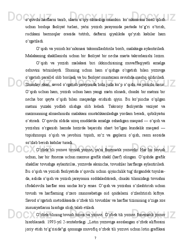 o‘quvchi harflarni tanib, ularni o‘qiy olmasligi mumkin. ko‘nikmasini hosil qilish
uchun   boshqa   faoliyat   turlari,   ya'ni   yozish   jarayonida   partada   to‘g‘ri   o‘tirish,
ruchkani   barmoqlar   orasida   tutitsh,   daftarni   qiyalikda   qo‘yish   kabilar   ham
o‘rgatiladi.
O‘qish va yozish ko‘nikmasi takomillashtirila borib, malakaga aylantiriladi.
Malakaning   shakllanishi   uchun   bir   faoliyat   bir   necha   marta   takrorlanishi   lozim.
O‘qish   va   yozish   malakasi   biri   ikkinchisining   muvaffaqiyatli   amalga
oshuvini   ta'minlaydi.   Shuning   uchun   ham   o‘qishga   o‘rgatish   bilan   yozuvga
o‘rgatish parallel olib boriladi va bu faoliyat muntazam ravishda mashq qildiriladi.
Shunday ekan, savod o‘rgatish jarayonida bola juda ko‘p o‘qishi va yozishi zarur.
O‘qish   uchun   ham,   yozish   uchun   ham   yangi   matn   olinadi,   chunki   bir   matnni   bir
necha   bor   qayta   o‘qish   bilan   maqsadga   erishish   qiyin.   Bu   ko‘pincha   o‘qilgan
matnni   yuzaki   yodlab   olishga   olib   keladi.   Takroriy   faoliyatda   vaziyat   va
mazmunning  almashinishi   malakani  mustahkamlashga  yordam  beradi,  qobiliyatni
o‘stiradi. O‘quvchi oldida uzoq muddatda amalga oshadigan maqsad — o‘qish va
yozishni   o‘rganish   hamda   hozirda   bajarishi   shart   bo‘lgan   kundalik   maqsad   —
topishmoqni   o‘qish   va   javobini   topish,   so‘z   va   gaplarni   o‘qish,   rasm   asosida
so‘zlab berish kabilar turadi.
O‘zbek tili yozuvi  tovush yozuvi, ya'ni fonematik yozuvdir. Har bir tovush
uchun, har bir  fonema uchun maxsus  grafik shakl  (harf) olingan. O‘qishda grafik
shakllar tovushga aylantirilsa, yozuvda aksincha, tovushlar  harflarga aylantiriladi.
Bu o‘qish va yozish faoliyatida o‘quvchi uchun qiyinchilik tug‘dirgandek tuyulsa-
da, aslida o‘qish va yozish jarayonini soddalashtiradi, chunki tilimizdagi tovushni
ifodalovchi   harflar  soni  uncha  ko‘p emas.   O‘qish  va  yozishni   o‘zlashtirish  uchun
tovush   va   harflarning   o‘zaro   munosabatiga   oid   qoidalarni   o‘zlashtirish   kifoya.
Savod o‘rgatish metodikasida o‘zbek tili tovushlar va harflar tizimining o‘ziga xos
xususiyatlarini hisobga olish talab etiladi.
O‘zbek tilining tovush tizimi va yozuvi. O‘zbek tili yozuvi fonematik yozuv
hisoblanadi.  1993-yil   2-sentabrdagi  ,,Lotin yozuviga  asoslangan   o‘zbek  alifbosini
joriy etish to‘g‘risida"gi qonunga muvofiq o‘zbek tili yozuvi uchun lotin grafikasi
7 