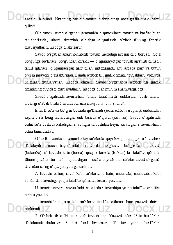 asos   qilib   olindi.   Nutqning   har   bir   tovushi   uchun   unga   mos   grafik   shakl   qabul
qilindi.
O‘qituvchi savod o‘rgatish jarayonida o‘quvchilarni tovush va harflar bilan
tanishtirishda,   ularni   sintezlab   o‘qishga   o‘rgatishda   o‘zbek   tilining   fonetik
xususiyatlarini hisobga olishi zarur.
Savod o‘rgatish analitik-sintetik tovush metodiga asosan olib boriladi. So‘z
bo‘g‘inga bo‘linadi, bo‘g‘indan kerakli — o‘rganilayotgan tovush ajratilib olinadi,
tahlil   qilinadi,   o‘rganiladigan   harf   bilan   sintezlanadi,   shu   asosda   harf   va   butun
o‘qish jarayoni o‘zlashtiriladi. Bunda o‘zbek tili grafik tizimi, tovushlarni yozuvda
belgilash   xususiyatlari   hisobga   olinadi.   Savod   o‘rgatishda   o‘zbek   tili   grafik
tizimining quyidagi xususiyatlarini hisobga olish muhim ahamiyatga ega:
Savod o‘rgatishda tovush-harf   bilan   tanishtirish   unlilardan   bosh- lanadi.
Hozirgi o‘zbek tilida 6 ta unli fonema mavjud: a, o, i, e, u, o‘.
E harfi so‘z va bo‘g‘in boshida qo‘llanadi (ekin, echki, aeroplan), undoshdan
keyin   o‘rta   keng   lablanmagan   unli   tarzida   o‘qiladi   (kel,   tez).   Savod   o‘rgatishda
oldin so‘z boshida keladigan e, so‘ngra undoshdan keyin keladigan e tovush-harfi
bilan tanishtiriladi.
O harfi  o‘zbekcha, umumturkiy so‘zlarda quyi  keng, lablangan o lovushini
ifodalaydi,       ruscha-baynalmilal       so‘zlarda       urg‘usiz       bo‘g‘inda       a   tarzida
(botanika),   o‘   tovushi   kabi   (tonna),   qisqa   i   tarzida   (traktor)   ta-   talaffuz   qilinadi.
Shuning uchun bu     unli     qatnashgan     ruscha-baynalmilal so‘zlar savod o‘rgatish
davridan so‘ng o‘quv jarayoniga kiritiladi.
A   tovushi   bahor,   savol   kabi   so‘zlarda   o   kabi,   muomala,   munosabat   kabi
so‘zlarda i tovishiga yaqin talaffuz qilinadi, lekin a yoziladi.
U   tovushi   qovun,   sovun   kabi   so‘zlarda   i   tovushiga   yaqin   talaffuz   eshitilsa
ham u yoziladi.
1.   tovushi   bilan,   sira   kabi   so‘zlarda   talaffuz   etilmasa   ham   yozuvda   doimo
saqlanadi.
2.   O‘zbek   tilida   24   ta   undosh   tovush   bor.   Yozuvda   ular   23   ta   harf   bilan
ifodalanadi:  shulardan     3     tasi      harf     birikmasi,     21     tasi      yakka     harf bilan
8 