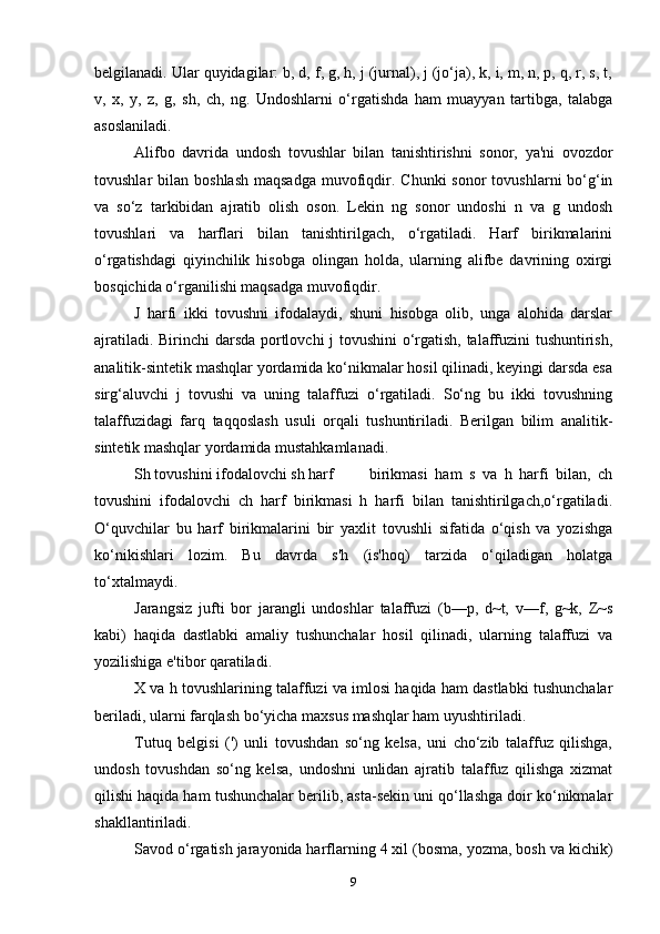 belgilanadi. Ular quyidagilar: b, d, f, g, h, j (jurnal), j (jo‘ja), k, i, m, n, p, q, r, s, t,
v,   x,   y,   z,   g,   sh,   ch,   ng.   Undoshlarni   o‘rgatishda   ham   muayyan   tartibga,   talabga
asoslaniladi.
Alifbo   davrida   undosh   tovushlar   bilan   tanishtirishni   sonor,   ya'ni   ovozdor
tovushlar  bilan  boshlash  maqsadga   muvofiqdir. Chunki  sonor   tovushlarni  bo‘g‘in
va   so‘z   tarkibidan   ajratib   olish   oson.   Lekin   ng   sonor   undoshi   n   va   g   undosh
tovushlari   va   harflari   bilan   tanishtirilgach,   o‘rgatiladi.   Harf   birikmalarini
o‘rgatishdagi   qiyinchilik   hisobga   olingan   holda,   ularning   alifbe   davrining   oxirgi
bosqichida o‘rganilishi maqsadga muvofiqdir.
J   harfi   ikki   tovushni   ifodalaydi,   shuni   hisobga   olib,   unga   alohida   darslar
ajratiladi. Birinchi darsda portlovchi j tovushini o‘rgatish, talaffuzini tushuntirish,
analitik-sintetik mashqlar yordamida ko‘nikmalar hosil qilinadi, keyingi darsda esa
sirg‘aluvchi   j   tovushi   va   uning   talaffuzi   o‘rgatiladi.   So‘ng   bu   ikki   tovushning
talaffuzidagi   farq   taqqoslash   usuli   orqali   tushuntiriladi.   Berilgan   bilim   analitik-
sintetik mashqlar yordamida mustahkamlanadi.
Sh tovushini ifodalovchi sh harf birikmasi   ham   s   va   h   harfi   bilan,   ch
tovushini   ifodalovchi   ch   harf   birikmasi   h   harfi   bilan   tanishtirilgach,o‘rgatiladi.
O‘quvchilar   bu   harf   birikmalarini   bir   yaxlit   tovushli   sifatida   o‘qish   va   yozishga
ko‘nikishlari   lozim.   Bu   davrda   s'h   (is'hoq)   tarzida   o‘qiladigan   holatga
to‘xtalmaydi.
Jarangsiz   jufti   bor   jarangli   undoshlar   talaffuzi   (b—p,   d~t,   v—f,   g~k,   Z~s
kabi)   haqida   dastlabki   amaliy   tushunchalar   hosil   qilinadi,   ularning   talaffuzi   va
yozilishiga e'tibor qaratiladi.
X va h tovushlarining talaffuzi va imlosi haqida ham dastlabki tushunchalar
beriladi, ularni farqlash bo‘yicha maxsus mashqlar ham uyushtiriladi.
Tutuq   belgisi   (')   unli   tovushdan   so‘ng   kelsa,   uni   cho‘zib   talaffuz   qilishga,
undosh   tovushdan   so‘ng   kelsa,   undoshni   unlidan   ajratib   talaffuz   qilishga   xizmat
qilishi haqida ham tushunchalar berilib, asta-sekin uni qo‘llashga doir ko‘nikmalar
shakllantiriladi.
Savod o‘rgatish jarayonida harflarning 4 xil (bosma, yozma, bosh va kichik)
9 