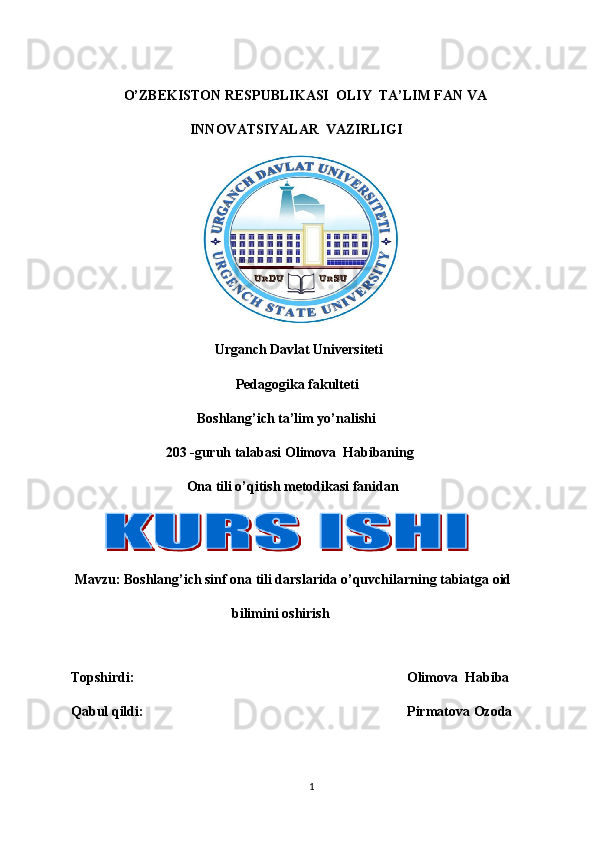                            
                O’ZBEKISTON RESPUBLIKASI  OLIY  TA’LIM FAN VA 
                                  INNOVATSIYALAR  VAZIRLIGI 
                                      
                                          Urganch Davlat Universiteti
                                               Pedagogika fakulteti
                                    Boshlang’ich ta’lim yo’nalishi 
                           203 -guruh talabasi Olimova  Habibaning
                                 Ona tili o’qitish metodikasi fanidan 
            
  Mavzu: Boshlang’ich sinf ona tili darslarida o’quvchilarning tabiatga oid 
                                              bilimini oshirish
 
Topshirdi:                 Olimova  Habiba
Qabul qildi:       Pirmatova Ozoda
                                                      
1 