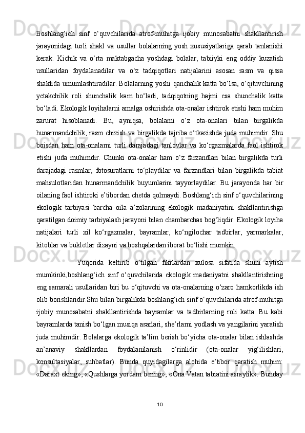 Boshlang‘ich   sinf   o‘quvchilarida   atrof-muhitga   ijobiy   munosabatni   shakllantirish
jarayonidagi   turli   shakl   va   usullar   bolalarning   yosh   xususiyatlariga   qarab   tanlanishi
kerak.   Kichik   va   o‘rta   maktabgacha   yoshdagi   bolalar,   tabiiyki   eng   oddiy   kuzatish
usullaridan   foydalanadilar   va   o‘z   tadqiqotlari   natijalarini   asosan   rasm   va   qissa
shaklida umumlashtiradilar. Bolalarning yoshi qanchalik katta bo‘lsa, o‘qituvchining
yetakchilik   roli   shunchalik   kam   bo‘ladi,   tadqiqotning   hajmi   esa   shunchalik   katta
bo‘ladi. Ekologik loyihalarni amalga oshirishda ota-onalar ishtirok etishi ham muhim
zarurat   hisoblanadi.   Bu,   ayniqsa,   bolalarni   o‘z   ota-onalari   bilan   birgalikda
hunarmandchilik, rasm chizish va birgalikda tajriba o‘tkazishda juda muhimdir. Shu
boisdan   ham   ota-onalarni   turli   darajadagi   tanlovlar   va   ko‘rgazmalarda   faol   ishtirok
etishi   juda   muhimdir.   Chunki   ota-onalar   ham   o‘z   farzandlari   bilan   birgalikda   turli
darajadagi   rasmlar,   fotosuratlarni   to‘playdilar   va   farzandlari   bilan   birgalikda   tabiat
mahsulotlaridan   hunarmandchilik   buyumlarini   tayyorlaydilar.   Bu   jarayonda   har   bir
oilaning faol ishtiroki e’tibordan chetda qolmaydi. Boshlang‘ich sinf o‘quvchilarining
ekologik   tarbiyasi   barcha   oila   a’zolarining   ekologik   madaniyatini   shakllantirishga
qaratilgan doimiy tarbiyalash jarayoni bilan chambarchas bog‘liqdir. Ekologik loyiha
natijalari   turli   xil   ko‘rgazmalar,   bayramlar,   ko‘ngilochar   tadbirlar,   yarmarkalar,
kitoblar va bukletlar dizayni va boshqalardan iborat bo‘lishi mumkin.
                Yuqorida   keltirib   o‘tilgan   fikrlardan   xulosa   sifatida   shuni   aytish
mumkinki,boshlang‘ich   sinf   o‘quvchilarida   ekologik   madaniyatni   shakllantirishning
eng samarali usullaridan biri bu o‘qituvchi va ota-onalarning o‘zaro hamkorlikda ish
olib borishlaridir.Shu bilan birgalikda boshlang‘ich sinf o‘quvchilarida atrof-muhitga
ijobiy   munosabatni   shakllantirishda   bayramlar   va   tadbirlarning   roli   katta.   Bu   kabi
bayramlarda tanish bo‘lgan musiqa asarlari, she’rlarni yodlash va yangilarini yaratish
juda muhimdir. Bolalarga ekologik ta’lim berish bo‘yicha ota-onalar bilan ishlashda
an’anaviy   shakllardan   foydalanilanish   o‘rinlidir   (ota-onalar   yig‘ilishlari,
konsultasiyalar,   suhbatlar).   Bunda   quyidagilarga   alohida   e’tibor   qaratish   muhim:
«Daraxt eking», «Qushlarga yordam bering», «Ona Vatan tabiatini asraylik». Bunday
10 