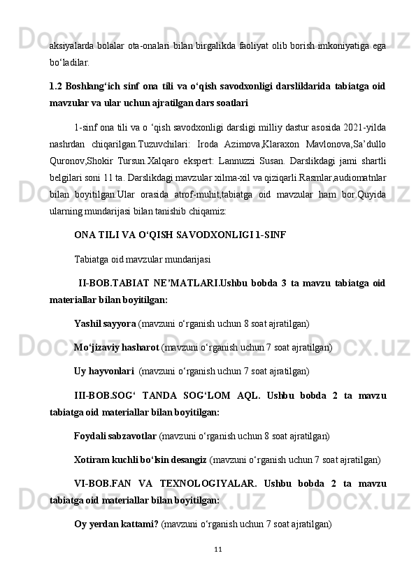 aksiyalarda bolalar ota-onalari bilan birgalikda faoliyat olib borish imkoniyatiga ega
bo‘ladilar. 
1.2   Boshlang‘ich   sinf   ona   tili   va   o‘qish   savodxonligi   darsliklarida   tabiatga   oid
mavzular va ular uchun ajratilgan dars soatlari
1-sinf ona tili va o ‘qish savodxonligi darsligi milliy dastur asosida 2021-yilda
nashrdan   chiqarilgan.Tuzuvchilari:   Iroda   Azimova,Klaraxon   Mavlonova,Sa’dullo
Quronov,Shokir   Tursun.Xalqaro   ekspert:   Lannuzzi   Susan.   Darslikdagi   jami   shartli
belgilari soni 11 ta. Darslikdagi mavzular xilma-xil va qiziqarli.Rasmlar,audiomatnlar
bilan   boyitilgan.Ular   orasida   atrof-muhit,tabiatga   oid   mavzular   ham   bor.Quyida
ularning mundarijasi bilan tanishib chiqamiz: 
ONA TILI VA O‘QISH SAVODXONLIGI 1-SINF
  Tabiatga oid mavzular mundarijasi
    II-BOB.TABIAT   NE’MATLARI.Ushbu   bobda   3   ta   mavzu   tabiatga   oid
materiallar bilan boyitilgan:
Yashil sayyora  (mavzuni o‘rganish uchun 8 soat ajratilgan)  
Mo‘jizaviy hasharot  (mavzuni o‘rganish uchun 7 soat ajratilgan)
  Uy hayvonlari   (mavzuni o‘rganish uchun 7 soat ajratilgan)
  III-BOB.SOG‘   TANDA   SOG‘LOM   AQL.   Ushbu   bobda   2   ta   mavzu
tabiatga oid materiallar bilan boyitilgan:
  Foydali sabzavotlar  (mavzuni o‘rganish uchun 8 soat ajratilgan)
  Xotiram kuchli bo‘lsin desangiz  (mavzuni o‘rganish uchun 7 soat ajratilgan)
VI-BOB.FAN   VA   TEXNOLOGIYALAR.   Ushbu   bobda   2   ta   mavzu
tabiatga oid materiallar bilan boyitilgan:  
Oy yerdan kattami?  (mavzuni o‘rganish uchun 7 soat ajratilgan)
11 
