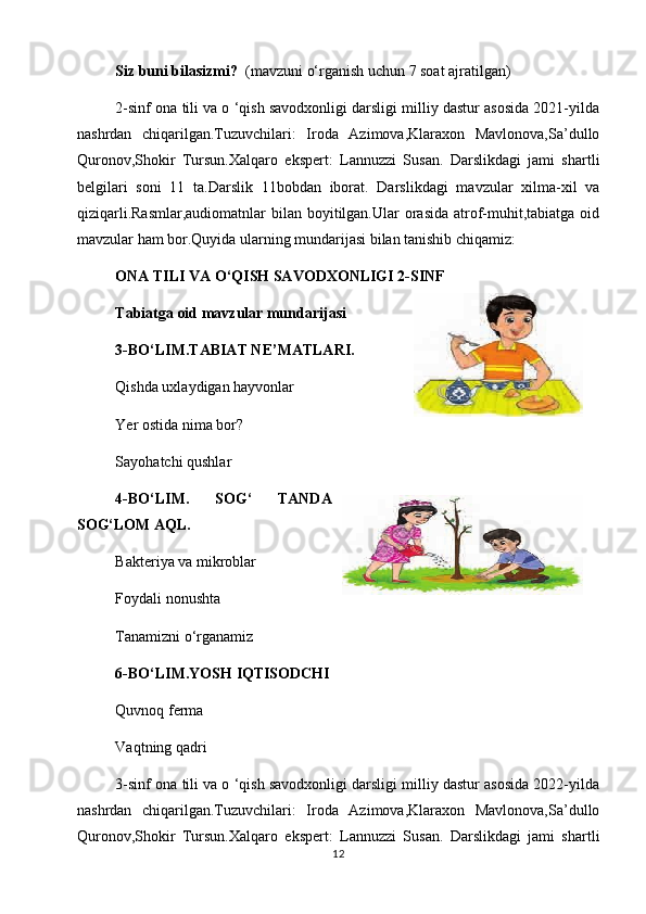 Siz buni bilasizmi?   (mavzuni o‘rganish uchun 7 soat ajratilgan)
2-sinf ona tili va o ‘qish savodxonligi darsligi milliy dastur asosida 2021-yilda
nashrdan   chiqarilgan.Tuzuvchilari:   Iroda   Azimova,Klaraxon   Mavlonova,Sa’dullo
Quronov,Shokir   Tursun.Xalqaro   ekspert:   Lannuzzi   Susan.   Darslikdagi   jami   shartli
belgilari   soni   11   ta.Darslik   11bobdan   iborat.   Darslikdagi   mavzular   xilma-xil   va
qiziqarli.Rasmlar,audiomatnlar  bilan boyitilgan.Ular  orasida  atrof-muhit,tabiatga  oid
mavzular ham bor.Quyida ularning mundarijasi bilan tanishib chiqamiz:
ONA TILI VA O‘QISH SAVODXONLIGI 2-SINF 
Tabiatga oid mavzular mundarijasi 
3-BO‘LIM.TABIAT NE’MATLARI. 
Qishda uxlaydigan hayvonlar 
Yer ostida nima bor?
  Sayohatchi qushlar                                                  
  4-BO‘LIM.   SOG‘   TANDA
SOG‘LOM AQL.  
Bakteriya va mikroblar
Foydali nonushta 
Tanamizni o‘rganamiz 
6-BO‘LIM.YOSH IQTISODCHI
  Quvnoq ferma                                                            
  Vaqtning qadri
3-sinf ona tili va o ‘qish savodxonligi darsligi milliy dastur asosida 2022-yilda
nashrdan   chiqarilgan.Tuzuvchilari:   Iroda   Azimova,Klaraxon   Mavlonova,Sa’dullo
Quronov,Shokir   Tursun.Xalqaro   ekspert:   Lannuzzi   Susan.   Darslikdagi   jami   shartli
12 