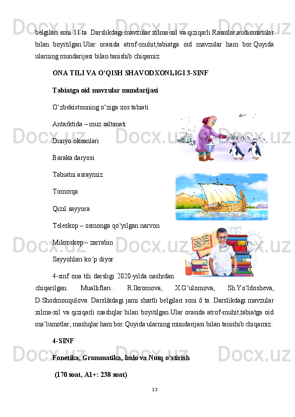 belgilari soni 11 ta. Darslikdagi mavzular xilma-xil va qiziqarli.Rasmlar,audiomatnlar
bilan   boyitilgan.Ular   orasida   atrof-muhit,tabiatga   oid   mavzular   ham   bor.Quyida
ularning mundarijasi bilan tanishib chiqamiz:
        ONA TILI VA O‘QISH SHAVODXONLIGI 3-SINF
Tabiatga oid mavzular mundarijasi
O‘zbekistonning o‘ziga xos tabiati 
Antarktida – muz saltanati  
Dunyo okeanlari 
Baraka daryosi 
Tabiatni asraymiz 
Tomorqa
Qizil sayyora  
Teleskop – osmonga qo yilgan narvon ʻ
Mikroskop – zarrabin   
Sayyohlari ko p diyor	
ʻ
4-sinf ona tili darsligi  2020-yilda nashrdan
chiqarilgan.   Mualliflari:.   R.Ikromova,   X.G‘ulomova,   Sh.Yo‘ldosheva,
D.Shodmonqulova. Darslikdagi jami shartli belgilari soni 6 ta. Darslikdagi mavzular
xilma-xil va qiziqarli mashqlar bilan boyitilgan.Ular orasida atrof-muhit,tabiatga oid
ma’lumotlar, mashqlar ham bor.Quyida ularning mundarijasi bilan tanishib chiqamiz:
4-SINF                                                                                     
Fonetika, Grammatika, Imlo va Nutq o‘stirish
 (170 soat, A1+: 238 soat)
13 