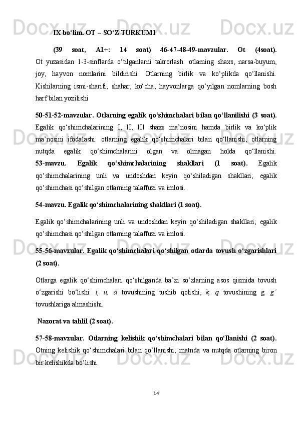 IX  bo‘lim.  O T – SO‘Z TURKUMI 
( 3 9   soat,   A1+:   14   soat)   46-47-48-49-mavzular.   Ot   (4soat).
Ot   yuzasidan   1-3-sinflarda   o‘tilganlarni   takrorlash:   otlarning   s haxs,   narsa-buyum,
joy,   hayvon   nomlarini   bildirishi.   Otlarning   birlik   va   ko‘plikda   qo‘llanishi.
Kishilarning   ismi-sharifi,   shahar,   ko‘cha,   hayvonlarga   qo‘yilgan   nomlarning   bosh
harf bilan yozilishi 
50-51-52-mavzular.   Otlarning  egalik   qo‘shimchalari   bilan  qo‘llanilishi   (3   soat).
Egalik   qo‘shimchalarining   I,   II,   III   shaxs   ma’nosini   hamda   birlik   va   ko‘plik
ma’nosini   ifodalashi:   o tlarning   egalik   qo‘shimchalari   bilan   qo‘llanishi,   otlarning
nutqda   egalik   qo‘shimchalarini   olgan   va   olmagan   holda   qo‘llanishi.
53-mavzu.   Egalik   qo‘shimchalarining   shakllari   (1   soat).   E galik
qo‘shimchalarining   unli   va   undoshdan   keyin   qo‘shiladigan   shakllari;   e galik
qo‘shimchasi qo‘shilgan otlarning talaffuzi va imlosi.
54-mavzu. Egalik qo‘shimchalarining shakllari (1 soat).                                
E galik   qo‘shimchalarining   unli   va   undoshdan   keyin   qo‘shiladigan   shakllari;   e galik
qo‘shimchasi qo‘shilgan otlarning talaffuzi va imlosi.                                       
55-56-mavzular.   Egalik   qo‘shimchalari   qo‘shilgan   otlarda   tovush   o‘zgarishlari
(2 soat).                                                                                               
Otlarga   egalik   qo‘shimchalari   qo‘shilganda   ba’zi   so‘zlarning   asos   qismida   tovush
o‘zgarishi   bo‘lishi:   i,   u,   a   tovushining   tushib   qolishi,   k,   q   tovushining   g,   g‘
tovushlariga almashishi.                                                                                
  Nazorat va tahlil (2 soat).                                                                                          
57-58-mavzular.   Otlarning   kelishik   qo‘shimchalari   bilan   qo‘llanishi   (2   soat).
Otning   kelishik   qo‘shimchalari   bilan   qo‘llanishi ;   m atnda   va   nutqda   otlarning   bir on
bir  kelishikda bo‘lishi.
14 