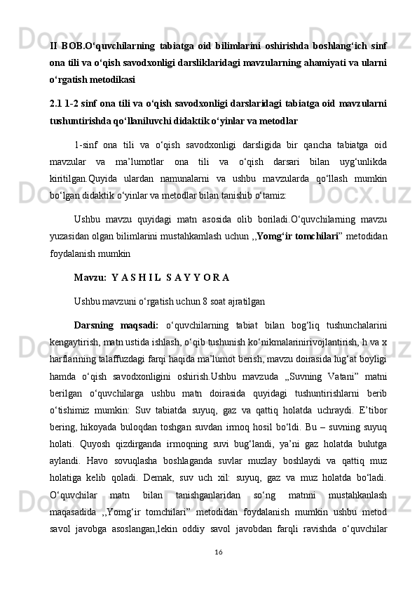 II   BOB.O‘quvchilarning   tabiatga   oid   bilimlarini   oshirishda   boshlang‘ich   sinf
ona tili va o‘qish savodxonligi darsliklaridagi mavzularning ahamiyati va ularni
o‘rgatish metodikasi
2.1 1-2 sinf ona tili va o‘qish savodxonligi darslaridagi tabiatga oid mavzularni
tushuntirishda qo‘llaniluvchi didaktik o‘yinlar va metodlar
1-sinf   ona   tili   va   o‘qish   savodxonligi   darsligida   bir   qancha   tabiatga   oid
mavzular   va   ma’lumotlar   ona   tili   va   o‘qish   darsari   bilan   uyg‘unlikda
kiritilgan.Quyida   ulardan   namunalarni   va   ushbu   mavzularda   qo‘llash   mumkin
bo‘lgan didaktik o‘yinlar va metodlar bilan tanishib o‘tamiz: 
Ushbu   mavzu   quyidagi   matn   asosida   olib   boriladi.O‘quvchilarning   mavzu
yuzasidan olgan bilimlarini mustahkamlash uchun ,, Yomg‘ir tomchilari ” metodidan
foydalanish mumkin
  Mavzu:    Y A S H I L  S A Y Y O R A
Ushbu mavzuni o‘rgatish uchun 8 soat ajratilgan
Darsning   maqsadi:   o‘quvchilarning   tabiat   bilan   bog‘liq   tushunchalarini
kengaytirish, matn ustida ishlash, o‘qib tushunish ko‘nikmalarinirivojlantirish, h va x
harflarining talaffuzdagi farqi haqida ma’lumot berish, mavzu doirasida lug‘at boyligi
hamda   o‘qish   savodxonligini   oshirish.Ushbu   mavzuda   ,,Suvning   Vatani”   matni
berilgan   o‘quvchilarga   ushbu   matn   doirasida   quyidagi   tushuntirishlarni   berib
o‘tishimiz   mumkin:   Suv   tabiatda   suyuq,   gaz   va   qattiq   holatda   uchraydi.   E’tibor
bering,   hikoyada   buloqdan   toshgan   suvdan   irmoq   hosil   bo‘ldi.   Bu   –   suvning   suyuq
holati.   Quyosh   qizdirganda   irmoqning   suvi   bug‘landi,   ya’ni   gaz   holatda   bulutga
aylandi.   Havo   sovuqlasha   boshlaganda   suvlar   muzlay   boshlaydi   va   qattiq   muz
holatiga   kelib   qoladi.   Demak,   suv   uch   xil:   suyuq,   gaz   va   muz   holatda   bo‘ladi.
O‘quvchilar   matn   bilan   tanishganlaridan   so‘ng   matnni   mustahkanlash
maqasadida   ,,Yomg‘ir   tomchilari”   metodidan   foydalanish   mumkin   ushbu   metod
savol   javobga   asoslangan,lekin   oddiy   savol   javobdan   farqli   ravishda   o‘quvchilar
16 