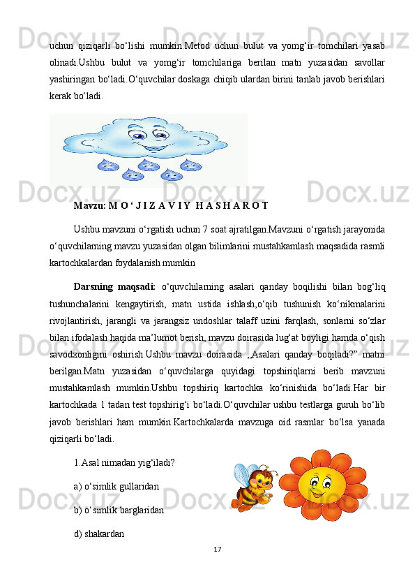 uchun   qiziqarli   bo‘lishi   mumkin.Metod   uchun   bulut   va   yomg‘ir   tomchilari   yasab
olinadi.Ushbu   bulut   va   yomg‘ir   tomchilariga   berilan   matn   yuzasidan   savollar
yashiringan bo‘ladi.O‘quvchilar doskaga chiqib ulardan birini tanlab javob berishlari
kerak bo‘ladi.
Mavzu:   M O ‘ J I Z A V I Y  H A S H A R O T
  Ushbu mavzuni o‘rgatish uchun 7 soat ajratilgan.Mavzuni o‘rgatish jarayonida
o‘quvchilarning mavzu yuzasidan olgan bilimlarini mustahkamlash maqsadida rasmli
kartochkalardan foydalanish mumkin
Darsning   maqsadi:   o‘quvchilarning   asalari   qanday   boqilishi   bilan   bog‘liq
tushunchalarini   kengaytirish,   matn   ustida   ishlash,o‘qib   tushunish   ko‘nikmalarini
rivojlantirish,   jarangli   va   jarangsiz   undoshlar   talaff   uzini   farqlash,   sonlarni   so‘zlar
bilan ifodalash haqida ma’lumot berish, mavzu doirasida lug‘at boyligi hamda o‘qish
savodxonligini   oshirish.Ushbu   mavzu   doirasida   ,,Asalari   qanday   boqiladi?”   matni
berilgan.Matn   yuzasidan   o‘quvchilarga   quyidagi   topshiriqlarni   berib   mavzuni
mustahkamlash   mumkin.Ushbu   topshiriq   kartochka   ko‘rinishida   bo‘ladi.Har   bir
kartochkada 1 tadan test topshirig‘i bo‘ladi.O‘quvchilar ushbu testlarga guruh bo‘lib
javob   berishlari   ham   mumkin.Kartochkalarda   mavzuga   oid   rasmlar   bo‘lsa   yanada
qiziqarli bo‘ladi.
1.Asal nimadan yig‘iladi?
a) o‘simlik gullaridan                 
  b) o‘simlik barglaridan 
  d) shakardan                              
17 