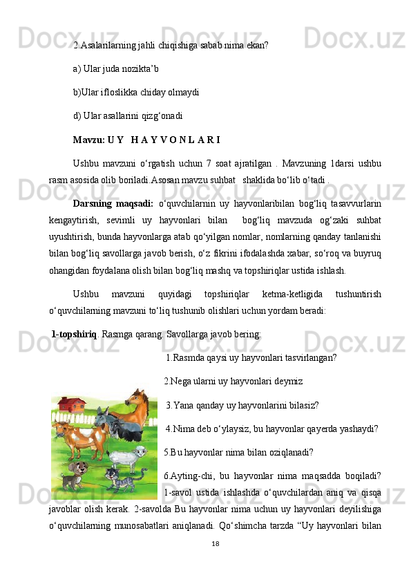   2.Asalarilarning jahli chiqishiga sabab nima ekan?  
  a) Ular juda nozikta’b
  b)Ular ifloslikka chiday olmaydi  
d) Ular asallarini qizg‘onadi
  Mavzu:   U Y   H A Y V O N L A R I
Ushbu   mavzuni   o‘rgatish   uchun   7   soat   ajratilgan   .   Mavzuning   1darsi   ushbu
rasm asosida olib boriladi.Asosan mavzu suhbat   shaklida bo‘lib o‘tadi .
    Darsning   maqsadi:   o‘quvchilarnin   uy   hayvonlaribilan   bog‘liq   tasavvurlarin
kengaytirish,   sevimli   uy   hayvonlari   bilan     bog‘liq   mavzuda   og‘zaki   suhbat
uyushtirish, bunda hayvonlarga atab qo‘yilgan nomlar, nomlarning qanday tanlanishi
bilan bog‘liq savollarga javob berish, o‘z fikrini ifodalashda xabar, so‘roq va buyruq
ohangidan foydalana olish bilan bog‘liq mashq va topshiriqlar ustida ishlash.
Ushbu   mavzuni   quyidagi   topshiriqlar   ketma-ketligida   tushuntirish
o‘quvchilarning mavzuni to‘liq tushunib olishlari uchun yordam beradi:
  1-topshiriq . Rasmga qarang. Savollarga javob bering:
 1.Rasmda qaysi uy hayvonlari tasvirlangan? 
2.Nega ularni uy hayvonlari deymiz
 3.Yana qanday uy hayvonlarini bilasiz? 
 4.Nima deb o‘ylaysiz, bu hayvonlar qayerda yashaydi?
5.Bu hayvonlar nima bilan oziqlanadi?
6.Ayting-chi,   bu   hayvonlar   nima   maqsadda   boqiladi?
1-savol   ustida   ishlashda   o‘quvchilardan   aniq   va   qisqa
javoblar  olish  kerak.   2-savolda   Bu  hayvonlar   nima uchun  uy  hayvonlari   deyilishiga
o‘quvchilarning   munosabatlari   aniqlanadi.   Qo‘shimcha   tarzda   “Uy   hayvonlari   bilan
18 