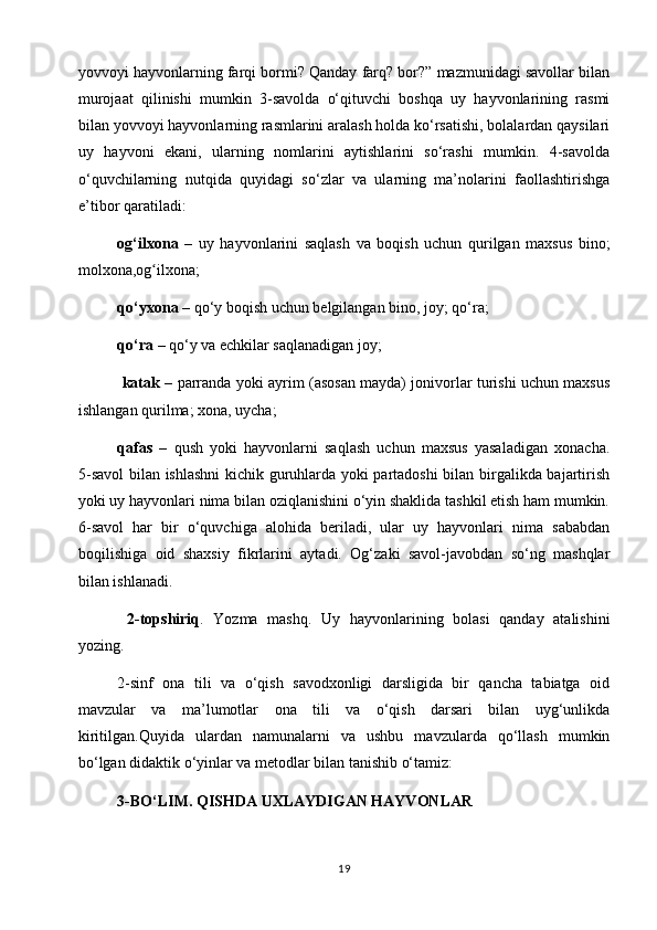 yovvoyi hayvonlarning farqi bormi? Qanday farq? bor?” mazmunidagi savollar bilan
murojaat   qilinishi   mumkin   3-savolda   o‘qituvchi   boshqa   uy   hayvonlarining   rasmi
bilan yovvoyi hayvonlarning rasmlarini aralash holda ko‘rsatishi, bolalardan qaysilari
uy   hayvoni   ekani,   ularning   nomlarini   aytishlarini   so‘rashi   mumkin.   4-savolda
o‘quvchilarning   nutqida   quyidagi   so‘zlar   va   ularning   ma’nolarini   faollashtirishga
e’tibor qaratiladi:        
og‘ilxona   –   uy   hayvonlarini   saqlash   va   boqish   uchun   qurilgan   maxsus   bino;
molxona,og ilxona;      ʻ
qo‘yxona  – qo‘y boqish uchun belgilangan bino, joy; qo‘ra;                            
qo‘ra  – qo‘y va echkilar saqlanadigan joy;       
  katak   – parranda yoki ayrim (asosan mayda) jonivorlar turishi uchun maxsus
ishlangan qurilma; xona, uycha;
qafas   –   qush   yoki   hayvonlarni   saqlash   uchun   maxsus   yasaladigan   xonacha.
5-savol  bilan ishlashni  kichik guruhlarda yoki partadoshi bilan birgalikda bajartirish
yoki uy hayvonlari nima bilan oziqlanishini o‘yin shaklida tashkil etish ham mumkin.
6-savol   har   bir   o‘quvchiga   alohida   beriladi,   ular   uy   hayvonlari   nima   sababdan
boqilishiga   oid   shaxsiy   fikrlarini   aytadi.   Og‘zaki   savol-javobdan   so‘ng   mashqlar
bilan ishlanadi.
  2-topshiriq .   Yozma   mashq.   Uy   hayvonlarining   bolasi   qanday   atalishini
yozing.
2-sinf   ona   tili   va   o‘qish   savodxonligi   darsligida   bir   qancha   tabiatga   oid
mavzular   va   ma’lumotlar   ona   tili   va   o‘qish   darsari   bilan   uyg‘unlikda
kiritilgan.Quyida   ulardan   namunalarni   va   ushbu   mavzularda   qo‘llash   mumkin
bo‘lgan didaktik o‘yinlar va metodlar bilan tanishib o‘tamiz:
3-BO‘LIM. QISHDA UXLAYDIGAN HAYVONLAR
19 