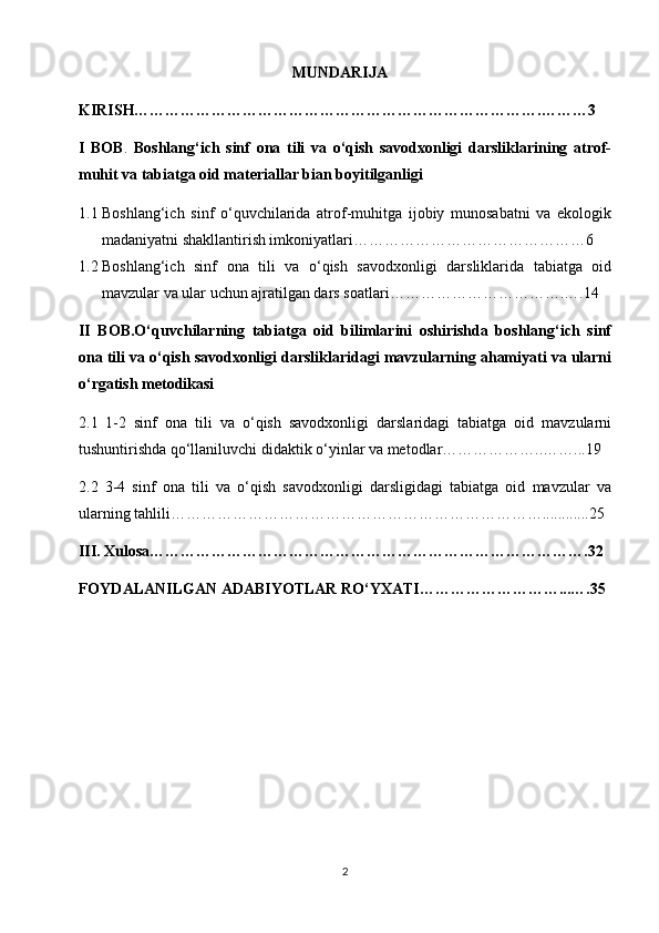                                                         MUNDARIJA
KIRISH…………………………………………………………………….………3
I   BOB .   Boshlang‘ich   sinf   ona   tili   va   o‘qish   savodxonligi   darsliklarining   atrof-
muhit va tabiatga oid materiallar bian boyitilganligi  
1.1 Boshlang‘ich   sinf   o‘quvchilarida   atrof-muhitga   ijobiy   munosabatni   va   ekologik
madaniyatni shakllantirish imkoniyatlari………………………………………6
1.2 Boshlang‘ich   sinf   ona   tili   va   o‘qish   savodxonligi   darsliklarida   tabiatga   oid
mavzular va ular uchun ajratilgan dars soatlari…………………………….….14
II   BOB.O‘quvchilarning   tabiatga   oid   bilimlarini   oshirishda   boshlang‘ich   sinf
ona tili va o‘qish savodxonligi darsliklaridagi mavzularning ahamiyati va ularni
o‘rgatish metodikasi
2.1   1-2   sinf   ona   tili   va   o‘qish   savodxonligi   darslaridagi   tabiatga   oid   mavzularni
tushuntirishda qo‘llaniluvchi didaktik o‘yinlar va metodlar………………..……...19
2.2   3-4   sinf   ona   tili   va   o‘qish   savodxonligi   darsligidagi   tabiatga   oid   mavzular   va
ularning tahlili………………………………………………………………............25 
III. Xulosa………………………………………………………………………….32
FOYDALANILGAN ADABIYOTLAR RO‘YXATI………………………...….35
 
                                                                 
2 