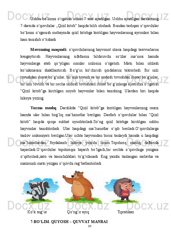 Ushbu bo‘limni o‘rgatish uchun 7 soat ajratilgan. Ushbu ajratilgan darslarning
7-darsida o‘quvchilar ,,Qizil kitob” haqida bilib olishadi. Bundan tashqari o‘quvchilar
bo‘limni  o‘rganish   mobaynida  qizil   kitobga  kiritilgan  hayvonlarning  ayrimlari  bilan
ham tanishib o‘tishadi 
Mavzuning   maqsadi:   o quvchilarning   hayvonot   olami   haqidagi   tasvvurlariniʻ
kengaytirish.   Hayvonlarning   sifatlarini   bildiruvchi   so zlar   ma’nosi   hamda	
ʻ
hayvonlarga   atab   qo yilgan   nomlar   imlosini   o‘rgatish.   Matn   bilan   ishlash	
ʻ
ko nikmasini   shakllantirish.   Bo‘g‘in   ko‘chirish   qoidalarini   takrorlash.   Bir   unli	
ʻ
tovushdan iborat bo‘g‘inlar, bir unli tovush va bir undosh tovushdan iborat bo‘g‘inlar,
bir unli tovush va bir necha undosh tovushdan iborat bo‘g‘inlarga ajratishni o‘rgatish
“Qizil   kitob”ga   kiritilgan   noyob   hayvonlar   bilan   tanishing.   Ulardan   biri   haqida
hikoya yozing.
Yozma   mashq .   Darslikda   “Qizil   kitob”ga   kiritilgan   hayvonlarning   rasmi
hamda   ular   bilan   bog‘liq   ma’lumotlar   berilgan.   Dastlab   o quvchilar   bilan   “Qizil	
ʻ
kitob”   haqida   qisqa   suhbat   uyushtiriladi.So‘ng   qizil   kitobga   kiritilgan   ushbu
hayvonlar   tanishtiriladi.   Ular   haqidagi   ma’lumotlar   o‘qib   beriladi.O‘quvchilarga
tanlov   imkoniyati   berilgan.Ular   uchta   hayvondan   birini   tanlaydi   hamda   u   haqidagi
ma’lumotlardan   foydalanib   hikoya   yozishi   lozim.Topshiriq   mashq   daftarida
bajariladi.O quvchilar   topshiriqni   bajarib   bo lgach,bir   nechta   o quvchiga   yozgani	
ʻ ʻ ʻ
o qittiriladi,xato   va   kamchiliklari   to g rilanadi.   Eng   yaxshi   tanlangan   sarlavha   va	
ʻ ʻ ʻ
mazmunli matn yozgan o‘quvchi rag‘batlantiriladi
      
        Ko‘k sug‘ur                    Qo‘ng‘ir ayiq                            Tipratikan
  7-BO‘LIM.  QUYOSH – QUVVAT MANBAI
20 