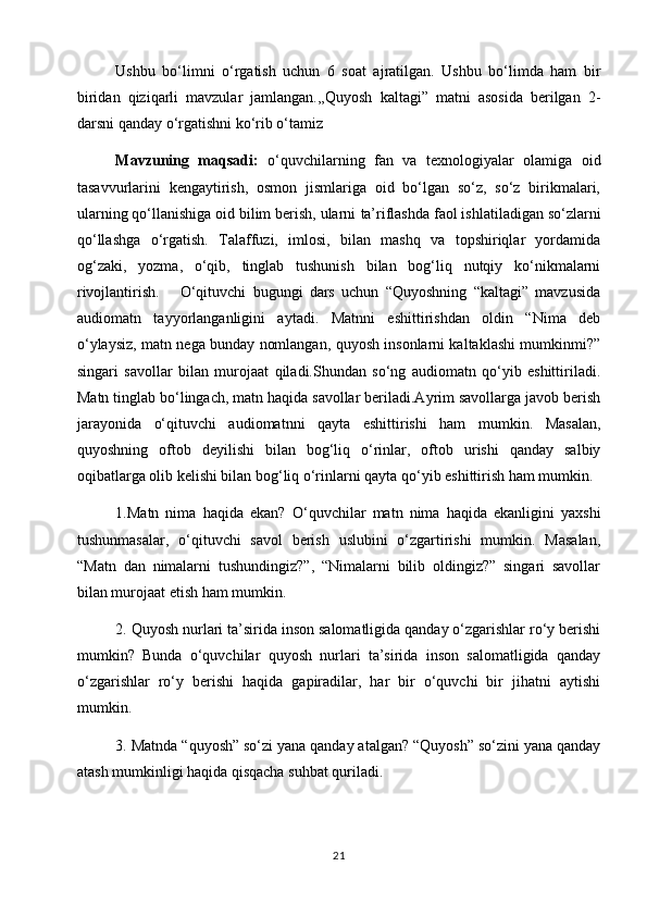 Ushbu   bo‘limni   o‘rgatish   uchun   6   soat   ajratilgan.   Ushbu   bo‘limda   ham   bir
biridan   qiziqarli   mavzular   jamlangan.,,Quyosh   kaltagi”   matni   asosida   berilgan   2-
darsni qanday o‘rgatishni ko‘rib o‘tamiz    
Mavzuning   maqsadi:   o‘quvchilarning   fan   va   texnologiyalar   olamiga   oid
tasavvurlarini   kengaytirish,   osmon   jismlariga   oid   bo‘lgan   so‘z,   so‘z   birikmalari,
ularning qo‘llanishiga oid bilim berish, ularni   ta’riflashda faol ishlatiladigan so‘zlarni
qo‘llashga   o‘rgatish.   Talaffuzi,   imlosi,   bilan   mashq   va   topshiriqlar   yordamida
og‘zaki,   yozma,   o‘qib,   tinglab   tushunish   bilan   bog‘liq   nutqiy   ko‘nikmalarni
rivojlantirish.       O‘qituvchi   bugungi   dars   uchun   “Quyoshning   “kaltagi”   mavzusida
audiomatn   tayyorlanganligini   aytadi.   Matnni   eshittirishdan   oldin   “Nima   deb
o‘ylaysiz, matn nega bunday nomlangan, quyosh insonlarni kaltaklashi mumkinmi?”
singari   savollar   bilan   murojaat   qiladi.Shundan   so‘ng   audiomatn   qo‘yib   eshittiriladi.
Matn tinglab bo‘lingach, matn haqida savollar beriladi.Ayrim savollarga javob berish
jarayonida   o‘qituvchi   audiomatnni   qayta   eshittirishi   ham   mumkin.   Masalan,
quyoshning   oftob   deyilishi   bilan   bog‘liq   o‘rinlar,   oftob   urishi   qanday   salbiy
oqibatlarga olib kelishi bilan bog‘liq o‘rinlarni qayta qo‘yib eshittirish ham mumkin.
1.Matn   nima   haqida   ekan?   O‘quvchilar   matn   nima   haqida   ekanligini   yaxshi
tushunmasalar,   o‘qituvchi   savol   berish   uslubini   o‘zgartirishi   mumkin.   Masalan,
“Matn   dan   nimalarni   tushundingiz?”,   “Nimalarni   bilib   oldingiz?”   singari   savollar
bilan murojaat etish ham mumkin. 
2. Quyosh nurlari ta’sirida inson salomatligida qanday o‘zgarishlar ro‘y berishi
mumkin?   Bunda   o‘quvchilar   quyosh   nurlari   ta’sirida   inson   salomatligida   qanday
o‘zgarishlar   ro‘y   berishi   haqida   gapiradilar,   har   bir   o‘quvchi   bir   jihatni   aytishi
mumkin.     
3. Matnda “quyosh” so‘zi yana qanday atalgan? “Quyosh” so‘zini yana qanday
atash mumkinligi haqida qisqacha suhbat quriladi.
21 