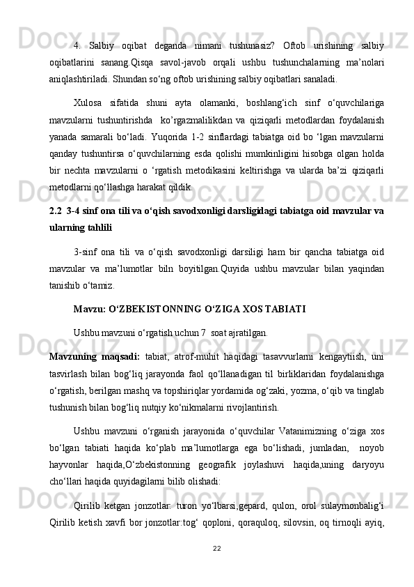 4.   Salbiy   oqibat   deganda   nimani   tushunasiz?   Oftob   urishining   salbiy
oqibatlarini   sanang.Qisqa   savol-javob   orqali   ushbu   tushunchalarning   ma’nolari
aniqlashtiriladi. Shundan so‘ng oftob urishining salbiy oqibatlari sanaladi.
Xulosa   sifatida   shuni   ayta   olamanki,   boshlang‘ich   sinf   o‘quvchilariga
mavzularni   tushuntirishda     ko’rgazmalilikdan   va   qiziqarli   metodlardan   foydalanish
yanada   samarali   bo‘ladi.   Yuqorida   1-2   sinflardagi   tabiatga   oid   bo   ‘lgan   mavzularni
qanday   tushuntirsa   o‘quvchilarning   esda   qolishi   mumkinligini   hisobga   olgan   holda
bir   nechta   mavzularni   o   ‘rgatish   metodikasini   keltirishga   va   ularda   ba’zi   qiziqarli
metodlarni qo‘llashga harakat qildik. 
2.2  3-4 sinf ona tili va o‘qish savodxonligi darsligidagi tabiatga oid mavzular va
ularning tahlili 
3-sinf   ona   tili   va   o‘qish   savodxonligi   darsiligi   ham   bir   qancha   tabiatga   oid
mavzular   va   ma’lumotlar   biln   boyitilgan.Quyida   ushbu   mavzular   bilan   yaqindan
tanishib o‘tamiz.
Mavzu:   O‘ZBEKISTONNING O‘ZIGA XOS TABIATI
Ushbu mavzuni o‘rgatish uchun 7  soat ajratilgan.   
Mavzuning   maqsadi:   tabiat,   atrof-muhit   haqidagi   tasavvurlarni   kengaytiish,   uni
tasvirlash   bilan   bog‘liq   jarayonda   faol   qo‘llanadigan   til   birliklaridan   foydalanishga
o‘rgatish, berilgan mashq va topshiriqlar yordamida og‘zaki, yozma, o‘qib va tinglab
tushunish bilan bog‘liq nutqiy ko‘nikmalarni rivojlantirish.
Ushbu   mavzuni   o‘rganish   jarayonida   o‘quvchilar   Vatanimizning   o‘ziga   xos
bo‘lgan   tabiati   haqida   ko‘plab   ma’lumotlarga   ega   bo‘lishadi,   jumladan,     noyob
hayvonlar   haqida,O‘zbekistonning   geografik   joylashuvi   haqida,uning   daryoyu
cho‘llari haqida quyidagilarni bilib olishadi: 
Qirilib   ketgan   jonzotlar:   turon   yo‘lbarsi,gepard,   qulon,   orol   sulaymonbalig‘i
Qirilib   ketish   xavfi   bor   jonzotlar:tog‘   qoploni,   qoraquloq,   silovsin,   oq   tirnoqli   ayiq,
22 