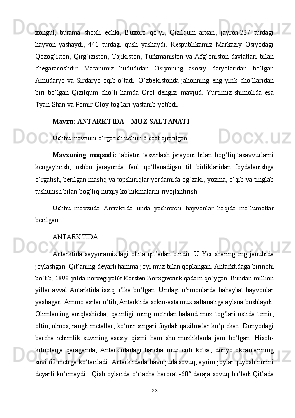 xongul,   burama   shoxli   echki,   Buxoro   qo‘yi,   Qizilqum   arxari,   jayron.227   turdagi
hayvon   yashaydi,   441   turdagi   qush   yashaydi.   Respublikamiz   Markaziy   Osiyodagi
Qozog‘iston,   Qirg‘iziston,   Tojikiston,   Turkmaniston   va   Afg‘oniston   davlatlari   bilan
chegaradoshdir.   Vatanimiz   hududidan   Osiyoning   asosiy   daryolaridan   bo‘lgan
Amudaryo   va   Sirdaryo   oqib   o‘tadi.   O‘zbekistonda   jahonning   eng   yirik   cho‘llaridan
biri   bo‘lgan   Qizilqum   cho‘li   hamda   Orol   dengizi   mavjud.   Yurtimiz   shimolida   esa
Tyan-Shan va Pomir-Oloy tog‘lari yastanib yotibdi. 
Mavzu: ANTARKTIDA – MUZ SALTANATI
Ushbu mavzuni o‘rgatish uchun 6 soat ajratilgan.  
Mavzuning   maqsadi:   tabiatni   tasvirlash   jarayoni   bilan   bog‘liq   tasavvurlarni
kengaytirish,   ushbu   jarayonda   faol   qo‘llanadigan   til   birliklaridan   foydalanishga
o‘rgatish, berilgan mashq va topshiriqlar yordamida og‘zaki, yozma, o‘qib va tinglab
tushunish bilan bog‘liq nutqiy ko‘nikmalarni rivojlantirish.
Ushbu   mavzuda   Antraktida   unda   yashovchi   hayvonlar   haqida   ma’lumotlar
berilgan.      
ANTARKTIDA  
Antarktida  sayyoramizdagi  oltita qit’adan  biridir. U Yer  sharing  eng janubida
joylashgan. Qit’aning deyarli hamma joyi muz bilan qoplangan. Antarktidaga birinchi
bo‘lib, 1899-yilda norvegiyalik Karsten Borxgrevink qadam qo‘ygan. Bundan million
yillar  avval  Antarktida issiq  o‘lka bo‘lgan. Undagi  o‘rmonlarda  bahaybat  hayvonlar
yashagan. Ammo asrlar o‘tib, Antarktida sekin-asta muz saltanatiga aylana boshlaydi.
Olimlarning   aniqlashicha,   qalinligi   ming   metrdan   baland   muz   tog‘lari   ostida   temir,
oltin, olmos, rangli metallar, ko‘mir singari foydali qazilmalar ko‘p ekan. Dunyodagi
barcha   ichimlik   suvining   asosiy   qismi   ham   shu   muzliklarda   jam   bo‘lgan.   Hisob-
kitoblarga   qaraganda,   Antarktidadagi   barcha   muz   erib   ketsa,   dunyo   okeanlarining
suvi 62 metrga ko‘tariladi.   Antarktidada havo juda sovuq, ayrim joylar quyosh nurini
deyarli ko‘rmaydi.   Qish oylarida o‘rtacha harorat -60° daraja sovuq bo‘ladi.Qit’ada
23 
