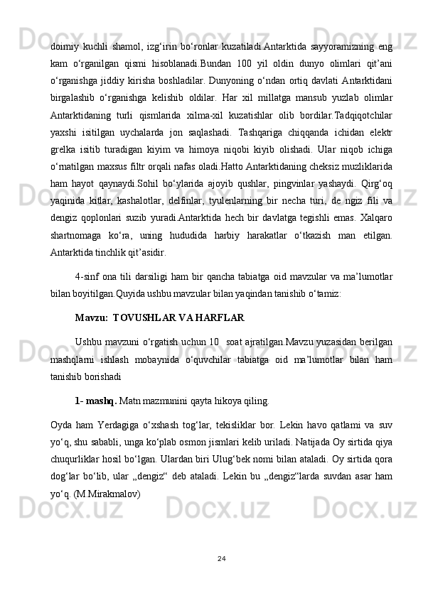 doimiy   kuchli   shamol,   izg‘irin   bo‘ronlar   kuzatiladi.Antarktida   sayyoramizning   eng
kam   o‘rganilgan   qismi   hisoblanadi.Bundan   100   yil   oldin   dunyo   olimlari   qit’ani
o‘rganishga   jiddiy   kirisha   boshladilar.   Dunyoning   o‘ndan   ortiq   davlati   Antarktidani
birgalashib   o‘rganishga   kelishib   oldilar.   Har   xil   millatga   mansub   yuzlab   olimlar
Antarktidaning   turli   qismlarida   xilma-xil   kuzatishlar   olib   bordilar.Tadqiqotchilar
yaxshi   isitilgan   uychalarda   jon   saqlashadi.   Tashqariga   chiqqanda   ichidan   elektr
grelka   isitib   turadigan   kiyim   va   himoya   niqobi   kiyib   olishadi.   Ular   niqob   ichiga
o‘rnatilgan maxsus filtr orqali nafas oladi.Hatto Antarktidaning cheksiz muzliklarida
ham   hayot   qaynaydi.Sohil   bo‘ylarida   ajoyib   qushlar,   pingvinlar   yashaydi.   Qirg‘oq
yaqinida   kitlar,   kashalotlar,   delfinlar,   tyulenlarning   bir   necha   turi,   de   ngiz   fili   va
dengiz   qoplonlari   suzib   yuradi.Antarktida   hech   bir   davlatga   tegishli   emas.   Xalqaro
shartnomaga   ko‘ra,   uning   hududida   harbiy   harakatlar   o‘tkazish   man   etilgan.
Antarktida tinchlik qit’asidir.
4-sinf   ona   tili   darsiligi   ham   bir   qancha   tabiatga   oid   mavzular   va   ma’lumotlar
bilan boyitilgan.Quyida ushbu mavzular bilan yaqindan tanishib o‘tamiz:
Mavzu:    ТOVUSHLAR VA HARFLAR
Ushbu mavzuni  o‘rgatish uchun 10   soat  ajratilgan.Mavzu  yuzasidan berilgan
mashqlarni   ishlash   mobaynida   o‘quvchilar   tabiatga   oid   ma’lumotlar   bilan   ham
tanishib borishadi
1- mashq.  Matn mazmunini qayta hikoya qiling.
Oyda   ham   Yerdagiga   o‘xshash   tog‘lar,   tekisliklar   bor.   Lekin   havo   qatlami   va   suv
yo‘q, shu sababli, unga ko‘plab osmon jismlari kelib uriladi. Natijada Oy sirtida qiya
chuqurliklar hosil bo‘lgan. Ulardan biri Ulug‘bek nomi bilan ataladi. Oy sirtida qora
dog‘lar   bo‘lib,   ular   „dengiz“   deb   ataladi.   Lekin   bu   „dengiz“larda   suvdan   asar   ham
yo‘q. (M.Mirakmalov)                                                                     
24 