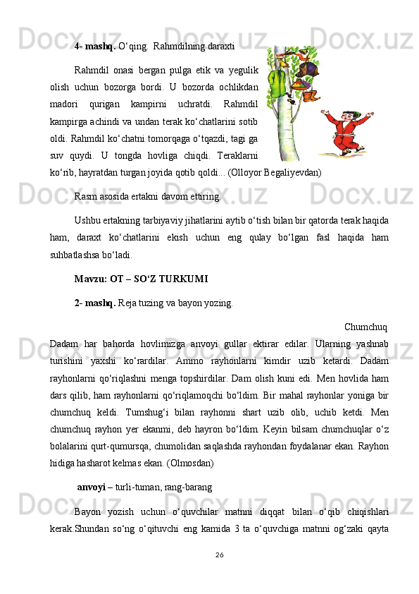 4- mashq.  O‘qing.  Rahmdilning daraxti
Rahmdil   onasi   bergan   pulga   etik   va   yegulik
olish   uchun   bozorga   bordi.   U   bozorda   ochlikdan
madori   qurigan   kampirni   uchratdi.   Rahmdil
kampirga achindi va undan terak ko‘chatlarini sotib
oldi. Rahmdil ko‘chatni tomorqaga o‘tqazdi, tagi ga
suv   quydi.   U   tongda   hovliga   chiqdi.   Тeraklarni
ko‘rib, hayratdan turgan joyida qotib qoldi... (Olloyor Begaliyevdan)
Rasm asosida ertakni davom ettiring.
  Ushbu ertakning tarbiyaviy jihatlarini aytib o‘tish bilan bir qatorda terak haqida
ham,   daraxt   ko‘chatlarini   ekish   uchun   eng   qulay   bo‘lgan   fasl   haqida   ham
suhbatlashsa bo‘ladi.
Mavzu:   OТ – SO‘Z TURKUMI
2- mashq.  Reja tuzing va bayon yozing.
                                                                                                                      Chumchuq
Dadam   har   bahorda   hovlimizga   anvoyi   gullar   ektirar   edilar.   Ularning   yashnab
turishini   yaxshi   ko‘rardilar.   Ammo   rayhonlarni   kimdir   uzib   ketardi.   Dadam
rayhonlarni   qo‘riqlashni   menga   topshirdilar.   Dam   olish   kuni   edi.   Men   hovlida   ham
dars qilib, ham rayhonlarni qo‘riqlamoqchi bo‘ldim. Bir mahal rayhonlar yoniga bir
chumchuq   keldi.   Тumshug‘i   bilan   rayhonni   shart   uzib   olib,   uchib   ketdi.   Men
chumchuq   rayhon   yer   ekanmi,   deb   hayron   bo‘ldim.   Keyin   bilsam   chumchuqlar   o‘z
bolalarini qurt-qumursqa, chumolidan saqlashda rayhondan foydalanar ekan. Rayhon
hidiga hasharot kelmas ekan. (Olmosdan)                     
  anvoyi  – turli-tuman, rang-barang
Bayon   yozish   uchun   o‘quvchilar   matnni   diqqat   bilan   o‘qib   chiqishlari
kerak.Shundan   so‘ng   o‘qituvchi   eng   kamida   3   ta   o‘quvchiga   matnni   og‘zaki   qayta
26 