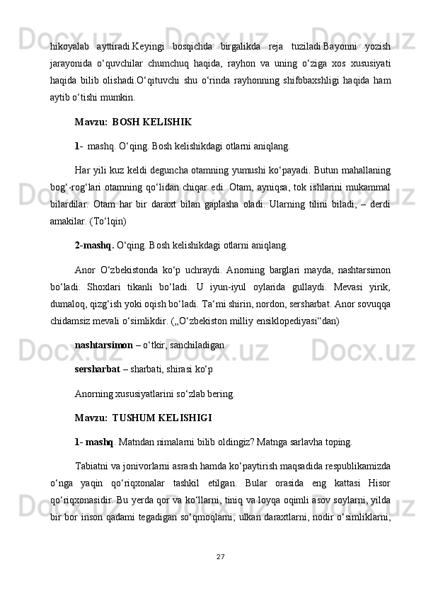 hikoyalab   ayttiradi.Keyingi   bosqichda   birgalikda   reja   tuziladi.Bayonni   yozish
jarayonida   o‘quvchilar   chumchuq   haqida,   rayhon   va   uning   o‘ziga   xos   xususiyati
haqida   bilib   olishadi.O‘qituvchi   shu   o‘rinda   rayhonning   shifobaxshligi   haqida   ham
aytib o‘tishi mumkin.
Mavzu:  BOSH KELISHIK
1- mashq. O‘qing. Bosh kelishikdagi otlarni aniqlang.
Har yili kuz keldi deguncha otamning yumushi ko‘payadi. Butun mahallaning
bog‘-rog‘lari   otamning   qo‘lidan   chiqar   edi.   Otam,   ayniqsa,   tok   ishlarini   mukammal
bilardilar.   Otam   har   bir   daraxt   bilan   gaplasha   oladi.   Ularning   tilini   biladi,   –   derdi
amakilar. (Тo‘lqin)     
2-mashq.  O‘qing. Bosh kelishikdagi otlarni aniqlang.
Anor   O‘zbekistonda   ko‘p   uchraydi.   Anorning   barglari   mayda,   nashtarsimon
bo‘ladi.   Shoxlari   tikanli   bo‘ladi.   U   iyun-iyul   oylarida   gullaydi.   Mevasi   yirik,
dumaloq, qizg‘ish yoki oqish bo‘ladi. Тa‘mi shirin, nordon, sersharbat. Anor sovuqqa
chidamsiz mevali o‘simlikdir. („O‘zbekiston milliy ensiklopediyasi“dan)
nashtarsimon  – o‘tkir, sanchiladigan                                                         
sersharbat  – sharbati, shirasi ko‘p
Anorning xususiyatlarini so‘zlab bering.
Mavzu:    ТUSHUM KELISHIGI
1- mashq . Matndan nimalarni bilib oldingiz? Matnga sarlavha toping.
Тabiatni va jonivorlarni asrash hamda ko‘paytirish maqsadida respublikamizda
o‘nga   yaqin   qo‘riqxonalar   tashkil   etilgan.   Bular   orasida   eng   kattasi   Hisor
qo‘riqxonasidir. Bu yerda qor va ko‘llarni, tiniq va loyqa oqimli asov soylarni, yilda
bir bor inson qadami tegadigan so‘qmoqlarni, ulkan daraxtlarni, nodir o‘simliklarni,
27 