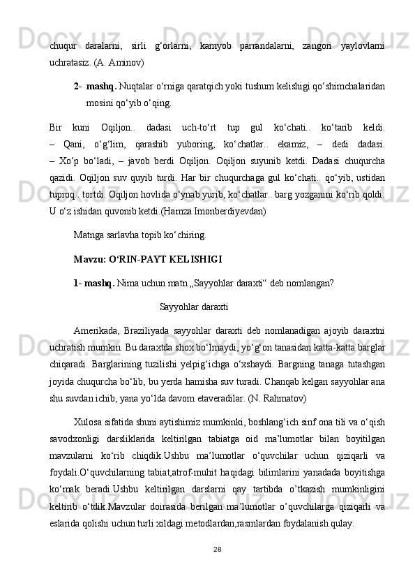 chuqur   daralarni,   sirli   g‘orlarni,   kamyob   parrandalarni,   zangori   yaylovlarni
uchratasiz. (A. Aminov)
2- mashq.  Nuqtalar o‘rniga qaratqich yoki tushum kelishigi qo‘shimchalaridan
mosini qo‘yib o‘qing.
Bir   kuni   Oqiljon..   dadasi   uch-to‘rt   tup   gul   ko‘chati..   ko‘tarib   keldi.
–   Qani,   o‘g‘lim,   qarashib   yuboring,   ko‘chatlar..   ekamiz,   –   dedi   dadasi.
–   Xo‘p   bo‘ladi,   –   javob   berdi   Oqiljon.   Oqiljon   suyunib   ketdi.   Dadasi   chuqurcha
qazidi.   Oqiljon   suv   quyib   turdi.   Har   bir   chuqurchaga   gul   ko‘chati..   qo‘yib,   ustidan
tuproq.. tortdi. Oqiljon hovlida o‘ynab yurib, ko‘chatlar.. barg yozganini ko‘rib qoldi.
U o‘z ishidan quvonib ketdi.(Hamza Imonberdiyevdan)
Matnga sarlavha topib ko‘chiring.
Mavzu:   O‘RIN-PAYT KELISHIGI
1- mashq.  Nima uchun matn „Sayyohlar daraxti“ deb nomlangan?
                                             Sayyohlar daraxti                                          
Amerikada,   Braziliyada   sayyohlar   daraxti   deb   nomlanadigan   ajoyib   daraxtni
uchratish mumkin. Bu daraxtda shox bo‘lmaydi, yo‘g‘on tanasidan katta-katta barglar
chiqaradi.   Barglarining   tuzilishi   yelpig‘ichga   o‘xshaydi.   Bargning   tanaga   tutashgan
joyida chuqurcha bo‘lib, bu yerda hamisha suv turadi. Chanqab kelgan sayyohlar ana
shu suvdan ichib, yana yo‘lda davom etaveradilar. (N. Rahmatov)
Xulosa sifatida shuni aytishimiz mumkinki, boshlang‘ich sinf ona tili va o‘qish
savodxonligi   darsliklarida   keltirilgan   tabiatga   oid   ma’lumotlar   bilan   boyitilgan
mavzularni   ko‘rib   chiqdik.Ushbu   ma’lumotlar   o‘quvchilar   uchun   qiziqarli   va
foydali.O‘quvchilarning   tabiat,atrof-muhit   haqidagi   bilimlarini   yanadada   boyitishga
ko‘mak   beradi.Ushbu   keltirilgan   darslarni   qay   tartibda   o’tkazish   mumkinligini
keltirib   o‘tdik.Mavzular   doirasida   berilgan   ma’lumotlar   o’quvchilarga   qiziqarli   va
eslarida qolishi uchun turli xildagi metodlardan,rasmlardan foydalanish qulay.           
28 