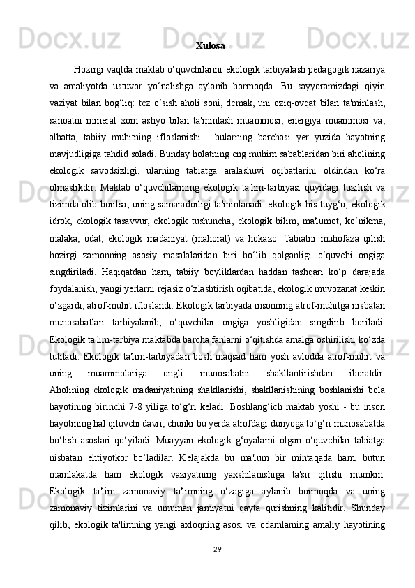                                                    Xulosa
Hozirgi vaqtda maktab o‘quvchilarini ekologik tarbiyalash pedagogik nazariya
va   amaliyotda   ustuvor   yo‘nalishga   aylanib   bormoqda.   Bu   sayyoramizdagi   qiyin
vaziyat   bilan   bog‘liq:   tez   o‘sish   aholi   soni,   demak,   uni   oziq-ovqat   bilan   ta'minlash,
sanoatni   mineral   xom   ashyo   bilan   ta'minlash   muammosi,   energiya   muammosi   va,
albatta,   tabiiy   muhitning   ifloslanishi   -   bularning   barchasi   yer   yuzida   hayotning
mavjudligiga tahdid soladi. Bunday holatning eng muhim sabablaridan biri aholining
ekologik   savodsizligi,   ularning   tabiatga   aralashuvi   oqibatlarini   oldindan   ko‘ra
olmaslikdir.   Maktab   o‘quvchilarining   ekologik   ta'lim-tarbiyasi   quyidagi   tuzilish   va
tizimda olib borilsa, uning samaradorligi ta'minlanadi: ekologik his-tuyg‘u,   ekologik
idrok,   ekologik   tasavvur,   ekologik   tushuncha,   ekologik   bilim,   ma'lumot,   ko‘nikma,
malaka,   odat,   ekologik   madaniyat   (mahorat)   va   hokazo.   Tabiatni   muhofaza   qilish
hozirgi   zamonning   asosiy   masalalaridan   biri   bo‘lib   qolganligi   o‘quvchi   ongiga
singdiriladi.   Haqiqatdan   ham,   tabiiy   boyliklardan   haddan   tashqari   ko‘p   darajada
foydalanish, yangi yerlarni rejasiz o‘zlashtirish oqibatida, ekologik muvozanat keskin
o‘zgardi, atrof-muhit ifloslandi. Ekologik tarbiyada insonning atrof-muhitga nisbatan
munosabatlari   tarbiyalanib,   o‘quvchilar   ongiga   yoshligidan   singdirib   boriladi.
Ekologik ta'lim-tarbiya maktabda barcha fanlarni o‘qitishda amalga oshirilishi ko‘zda
tutiladi.   Ekologik   ta'lim-tarbiyadan   bosh   maqsad   ham   yosh   avlodda   atrof-muhit   va
uning   muammolariga   ongli   munosabatni   shakllantirishdan   iboratdir.
Aholining   ekologik   madaniyatining   shakllanishi,   shakllanishining   boshlanishi   bola
hayotining   birinchi   7-8   yiliga   to‘g‘ri   keladi.   Boshlang‘ich   maktab   yoshi   -   bu   inson
hayotining hal qiluvchi davri, chunki bu yerda atrofdagi dunyoga to‘g‘ri munosabatda
bo‘lish   asoslari   qo‘yiladi.   Muayyan   ekologik   g‘oyalarni   olgan   o‘quvchilar   tabiatga
nisbatan   ehtiyotkor   bo‘ladilar.   Kelajakda   bu   ma'lum   bir   mintaqada   ham,   butun
mamlakatda   ham   ekologik   vaziyatning   yaxshilanishiga   ta'sir   qilishi   mumkin.
Ekologik   ta'lim   zamonaviy   ta'limning   o‘zagiga   aylanib   bormoqda   va   uning
zamonaviy   tizimlarini   va   umuman   jamiyatni   qayta   qurishning   kalitidir.   Shunday
qilib,   ekologik   ta'limning   yangi   axloqning   asosi   va   odamlarning   amaliy   hayotining
29 