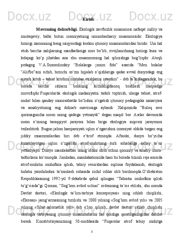                                                              Kirish
                    Mavzuning   dolzarbligi.   Ekologik   xavfsizlik   muammosi   nafaqat   milliy   va
mintaqaviy,   balki   butun   insoniyatning   umumbashariy   muammosidir.   Ekologiya
hozirgi zamonning keng miqyosdagi keskin ijtimoiy muammolaridan biridir. Uni hal
etish   barcha   xalqlarning   manfaatlariga   mos   bo‘lib,   rivojlanishning   hozirgi   kuni   va
kelajagi   ko‘p   jihatdan   ana   shu   muammoning   hal   qilinishiga   bog‘liqdir.   Atoqli
pedagog   V.A.Suxomlinskiy   “Bolalarga   jonim   fido”   asarida   “Men   bolalar
“Alifbo”sini   ochib,   birinchi   so‘zni   hijjalab   o‘qishlariga   qadar   avval   dunyodagi   eng
ajoyib kitob – tabiat  kitobini  mutolaa etishlarini  istardim” - deb ta’kidlaganidek, bu
borada   barcha   ishlarni   bolaning   kichikligidanoq   boshlash   maqsadga
muvofiqdir.Fuqarolarda   ekologik   madaniyatni   tarkib   toptirish,   ularga   tabiat,   atrof-
muhit   bilan   qanday   munosabatda   bo‘lishni   o‘rgatish   ijtimoiy   pedagogika   nazariyasi
va   amaliyotining   eng   dolzarb   mavzusiga   aylandi.   Xalqimizda   “Buloq   suvi
qurimaguncha   inson   uning   qadriga   yetmaydi”   degan   maqol   bor.   Asrlar   davomida
inson   o‘zining   taraqqiyot   jarayoni   bilan   birga   ekologiya   inqirozi   jarayonini
tezlashtirdi. Bugun jahon hamjamiyati iqlim o‘zgarishini insoniyat oldida turgan eng
jiddiy   muammolardan   biri   deb   e’tirof   etmoqda.   Afsuski,   dunyo   bo‘yicha
kuzatilayotgan   iqlim   o‘zgarishi   atrof-muhitning   turli   sohalariga   salbiy   ta’sir
yetkazyapti. Dunyo mamlakatlari uning oldini olish uchun qonuniy va amaliy chora-
tadbirlarni ko‘rmoqda. Jumladan, mamlakatimizda ham bu borada tizimli reja asosida
atrof-muhitni   muhofaza   qilish,   tabiiy   resurslardan   oqilona   foydalanish,   ekologik
holatni   yaxshilashni   ta’minlash   sohasida   izchil   ishlar   olib   borilmoqda.O‘zbekiston
Respublikasining   1992-yil   9-dekabrda   qabul   qilingan   “Tabiatni   muhofaza   qilish
to‘g‘risida”gi   Qonuni,  “Sog‘lom   avlod   uchun”  ordenining  ta’sis   etilishi,   shu   nomda
Davlat   dasturi,   «Ekologik   ta’lim-tarbiya   konsepsiyasi»   ning   ishlab   chiqilishi,
«Ekosan»   jamg‘armasining   tuzilishi   va   2000   yilning   «Sog‘lom   avlod   yili»   va   2005
yilning   «Sihat-salomatlik   yili»   deb   e’lon   qilinib,   davlat   dasturi   ishlab   chiqilishi
ekologik   tarbiyaning   ijtimoiy   muammolarini   hal   qilishga   qaratilganligidan   dalolat
beradi.   Konstitutsiyamizning   50-moddasida   “Fuqarolar   atrof   tabiiy   muhitga
3 